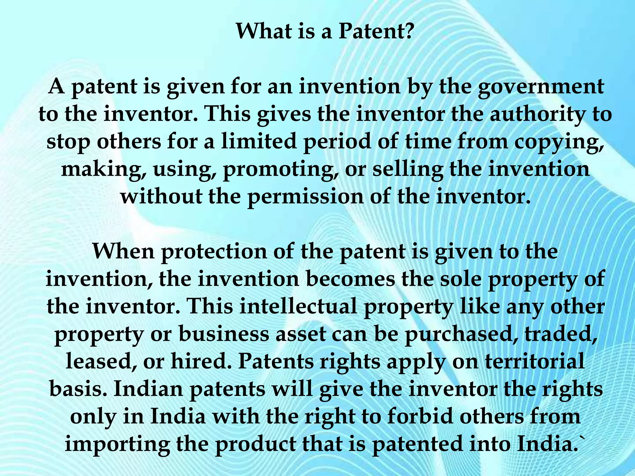 What is a Patent? 
A patent is given for an invention by the government 
to the inventor. This gives the inventor the authority to 
stop others for a limited period of time from copying, 
making, using, promoting, or selling the invention 
without the permission of the inventor. 
When protection of the patent is given to the 
invention, the invention becomes the sole property of 
the inventor. This intellectual property like any other 
property or business asset can be purchased, traded, 
leased, or hired. Patents rights apply on territorial 
basis. Indian patents will give the inventor the rights 
only in India with the right to forbid others from 
importing the product that is patented into India.` 
 