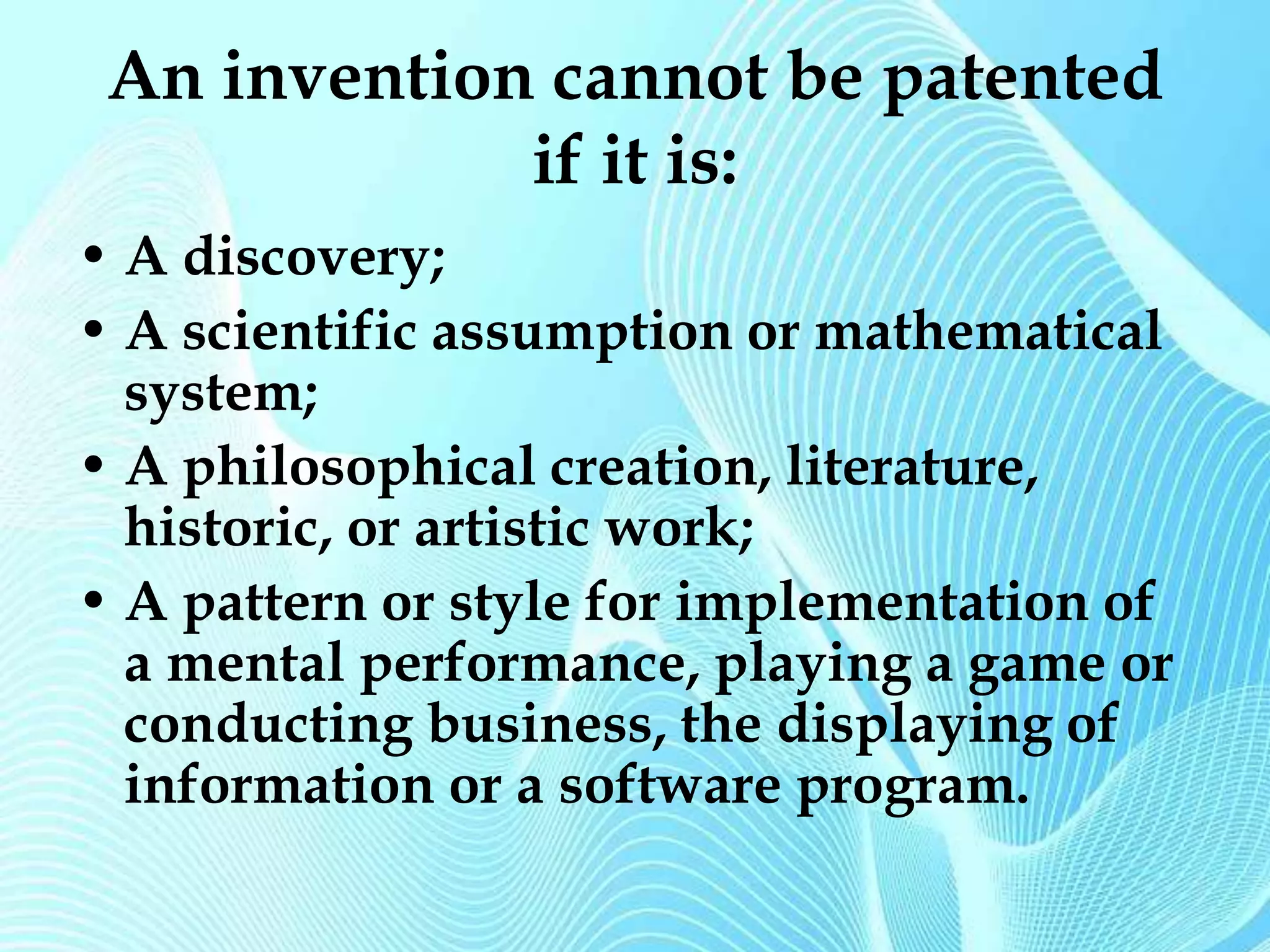 An invention cannot be patented 
if it is: 
• A discovery; 
• A scientific assumption or mathematical 
system; 
• A philosophical creation, literature, 
historic, or artistic work; 
• A pattern or style for implementation of 
a mental performance, playing a game or 
conducting business, the displaying of 
information or a software program. 
 