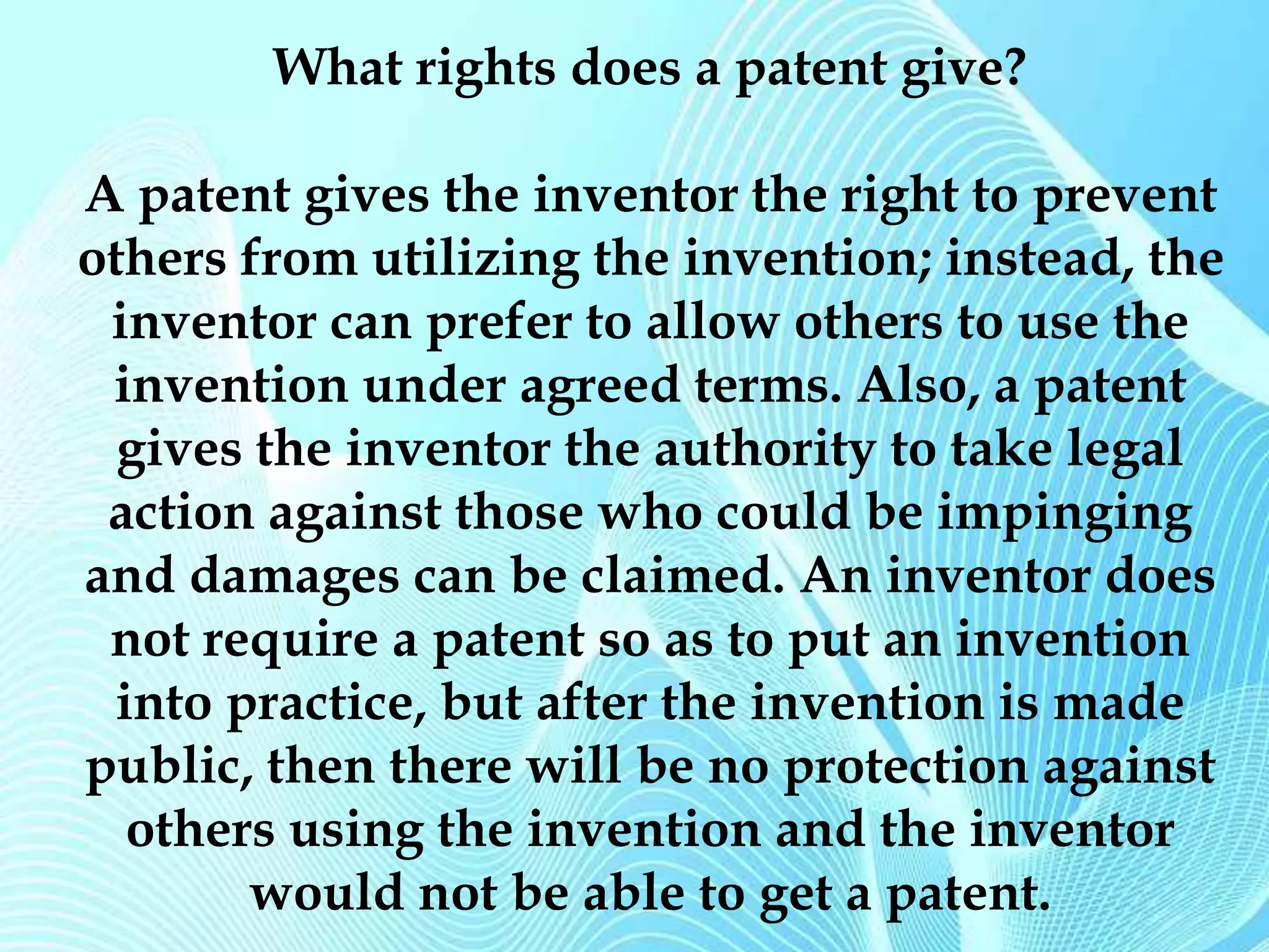 What rights does a patent give? 
A patent gives the inventor the right to prevent 
others from utilizing the invention; instead, the 
inventor can prefer to allow others to use the 
invention under agreed terms. Also, a patent 
gives the inventor the authority to take legal 
action against those who could be impinging 
and damages can be claimed. An inventor does 
not require a patent so as to put an invention 
into practice, but after the invention is made 
public, then there will be no protection against 
others using the invention and the inventor 
would not be able to get a patent. 
 