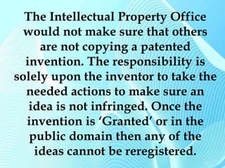 The Intellectual Property Office 
would not make sure that others 
are not copying a patented 
invention. The responsibility is 
solely upon the inventor to take the 
needed actions to make sure an 
idea is not infringed. Once the 
invention is ‘Granted’ or in the 
public domain then any of the 
ideas cannot be reregistered. 
 