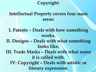 Copyright: 
Intellectual Property covers four main 
areas: 
I. Patents – Deals with how something 
works. 
II. Designs – Deals with what something 
looks like. 
III. Trade Marks – Deals with what name 
it is called with. 
IV: Copyright – Deals with artistic or 
literary expression. 
 