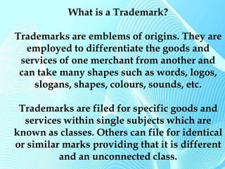 What is a Trademark? 
Trademarks are emblems of origins. They are 
employed to differentiate the goods and 
services of one merchant from another and 
can take many shapes such as words, logos, 
slogans, shapes, colours, sounds, etc. 
Trademarks are filed for specific goods and 
services within single subjects which are 
known as classes. Others can file for identical 
or similar marks providing that it is different 
and an unconnected class. 
 