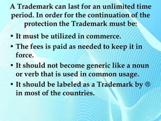 A Trademark can last for an unlimited time 
period. In order for the continuation of the 
protection the Trademark must be: 
• It must be utilized in commerce. 
• The fees is paid as needed to keep it in 
force. 
• It should not become generic like a noun 
or verb that is used in common usage. 
• It should be labeled as a Trademark by ® 
in most of the countries. 
 