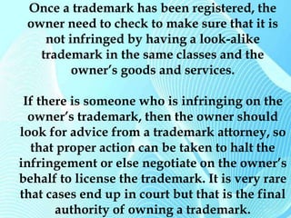 Once a trademark has been registered, the 
owner need to check to make sure that it is 
not infringed by having a look-alike 
trademark in the same classes and the 
owner’s goods and services. 
If there is someone who is infringing on the 
owner’s trademark, then the owner should 
look for advice from a trademark attorney, so 
that proper action can be taken to halt the 
infringement or else negotiate on the owner’s 
behalf to license the trademark. It is very rare 
that cases end up in court but that is the final 
authority of owning a trademark. 
 