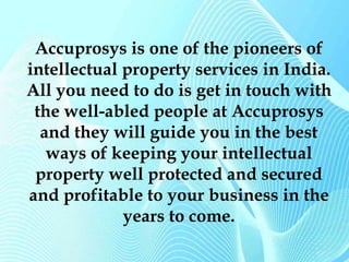 Accuprosys is one of the pioneers of 
intellectual property services in India. 
All you need to do is get in touch with 
the well-abled people at Accuprosys 
and they will guide you in the best 
ways of keeping your intellectual 
property well protected and secured 
and profitable to your business in the 
years to come. 
