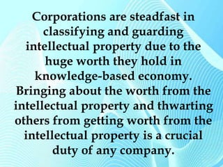 Corporations are steadfast in 
classifying and guarding 
intellectual property due to the 
huge worth they hold in 
knowledge-based economy. 
Bringing about the worth from the 
intellectual property and thwarting 
others from getting worth from the 
intellectual property is a crucial 
duty of any company. 
 