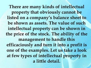 There are many kinds of intellectual 
property that obviously cannot be 
listed on a company’s balance sheet to 
be shown as assets. The value of such 
intellectual property can be shown in 
the price of the stock. The ability of the 
management to handle this 
efficaciously and turn it into a profit is 
one of the examples. Let us take a look 
at few types of intellectual property in 
a little detail. 
 