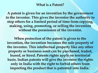 What is a Patent? 
A patent is given for an invention by the government 
to the inventor. This gives the inventor the authority to 
stop others for a limited period of time from copying, 
making, using, promoting, or selling the invention 
without the permission of the inventor. 
When protection of the patent is given to the 
invention, the invention becomes the sole property of 
the inventor. This intellectual property like any other 
property or business asset can be purchased, traded, 
leased, or hired. Patents rights apply on territorial 
basis. Indian patents will give the inventor the rights 
only in India with the right to forbid others from 
importing the product that is patented into India.` 
 