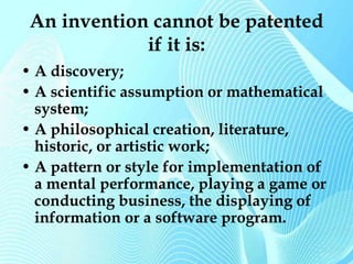 An invention cannot be patented 
if it is: 
• A discovery; 
• A scientific assumption or mathematical 
system; 
• A philosophical creation, literature, 
historic, or artistic work; 
• A pattern or style for implementation of 
a mental performance, playing a game or 
conducting business, the displaying of 
information or a software program. 
 