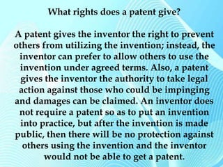 What rights does a patent give? 
A patent gives the inventor the right to prevent 
others from utilizing the invention; instead, the 
inventor can prefer to allow others to use the 
invention under agreed terms. Also, a patent 
gives the inventor the authority to take legal 
action against those who could be impinging 
and damages can be claimed. An inventor does 
not require a patent so as to put an invention 
into practice, but after the invention is made 
public, then there will be no protection against 
others using the invention and the inventor 
would not be able to get a patent. 
 