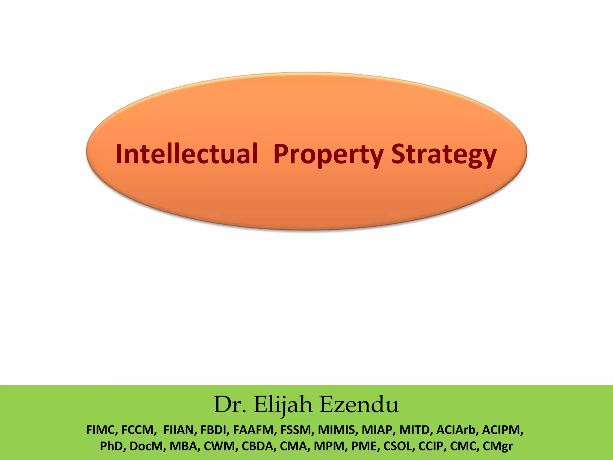 Intellectual Property Strategy
Dr. Elijah Ezendu
FIMC, FCCM, FIIAN, FBDI, FAAFM, FSSM, MIMIS, MIAP, MITD, ACIArb, ACIPM,
PhD, DocM, MBA, CWM, CBDA, CMA, MPM, PME, CSOL, CCIP, CMC, CMgr
 