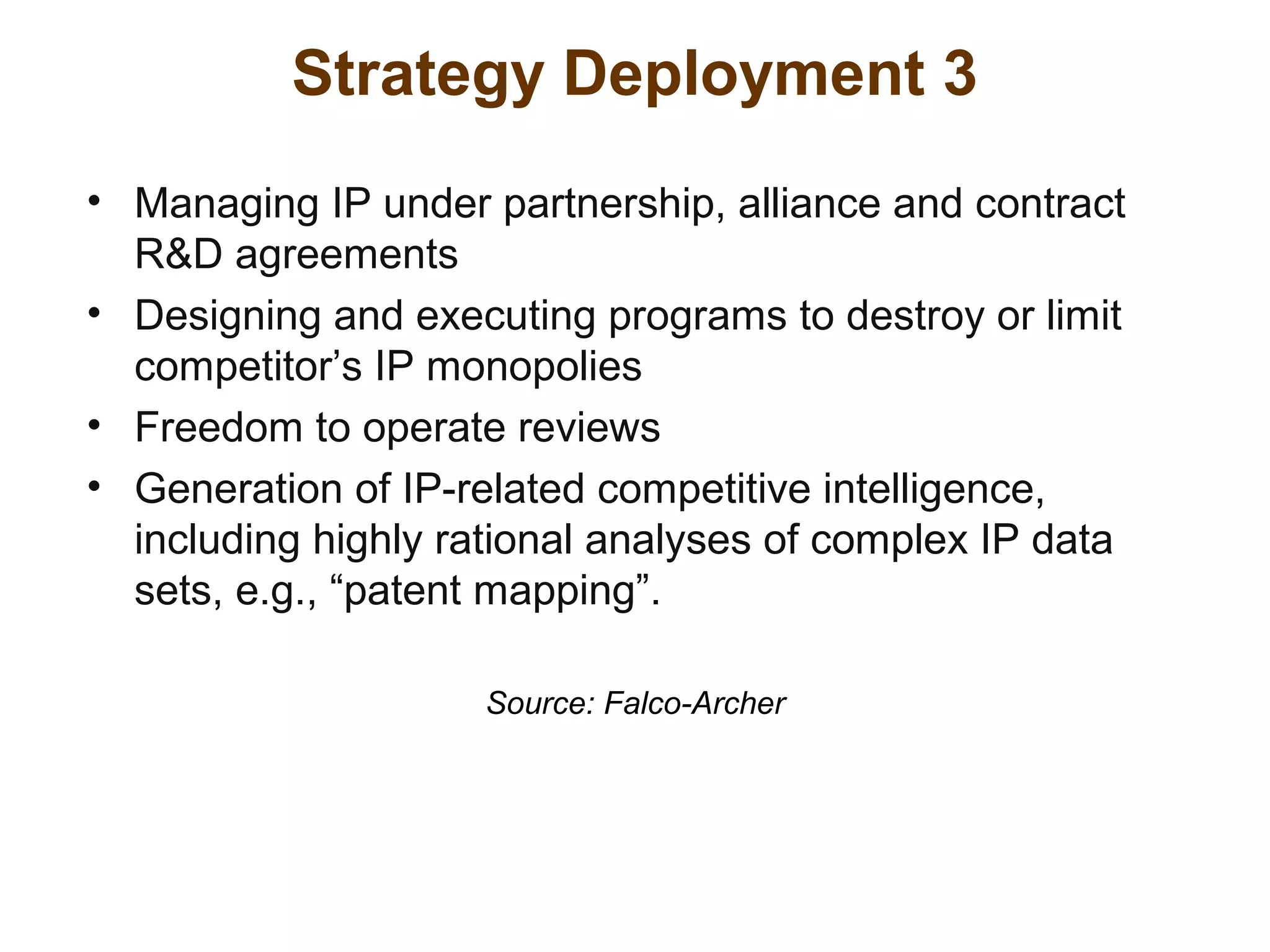 Strategy Deployment 3
• Managing IP under partnership, alliance and contract
R&D agreements
• Designing and executing programs to destroy or limit
competitor’s IP monopolies
• Freedom to operate reviews
• Generation of IP-related competitive intelligence,
including highly rational analyses of complex IP data
sets, e.g., “patent mapping”.
Source: Falco-Archer
 