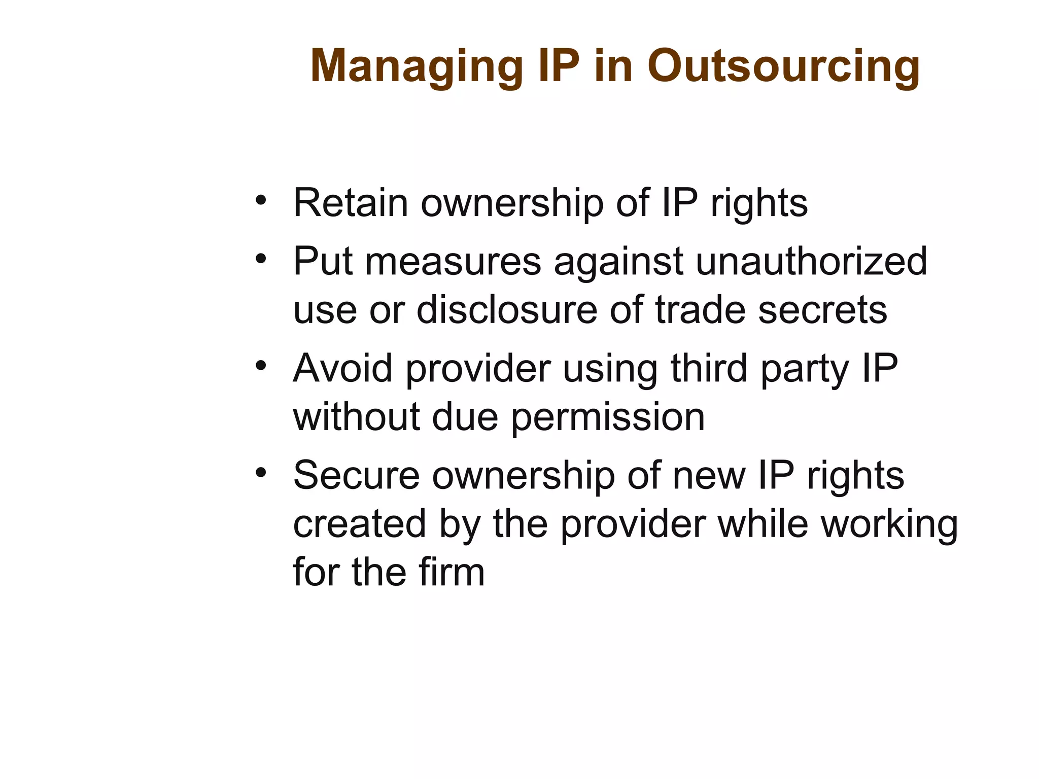 Managing IP in Outsourcing
• Retain ownership of IP rights
• Put measures against unauthorized
use or disclosure of trade secrets
• Avoid provider using third party IP
without due permission
• Secure ownership of new IP rights
created by the provider while working
for the firm
 