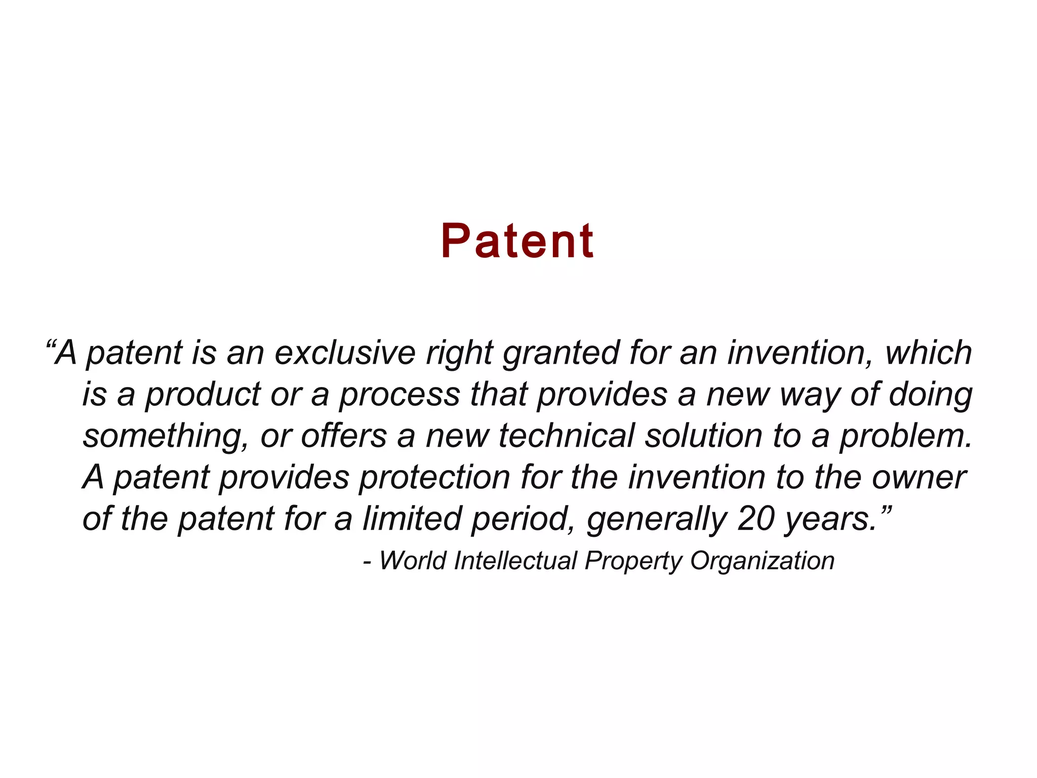 Patent
“A patent is an exclusive right granted for an invention, which
is a product or a process that provides a new way of doing
something, or offers a new technical solution to a problem.
A patent provides protection for the invention to the owner
of the patent for a limited period, generally 20 years.”
- World Intellectual Property Organization
 