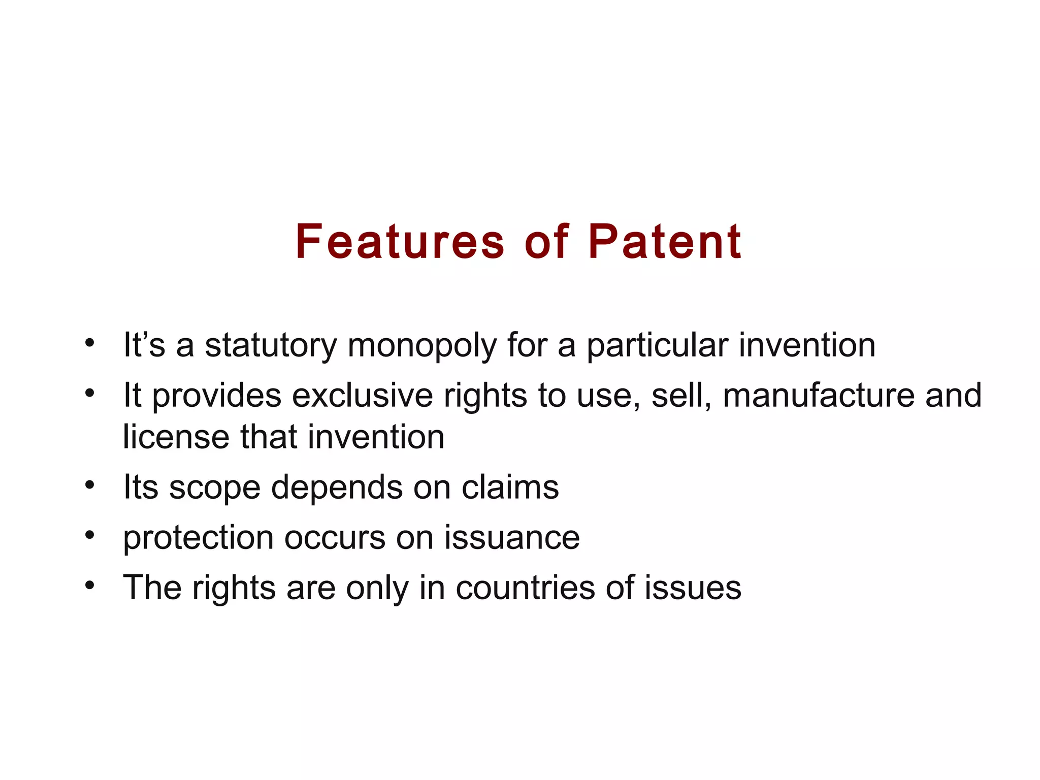 Features of Patent
• It’s a statutory monopoly for a particular invention
• It provides exclusive rights to use, sell, manufacture and
license that invention
• Its scope depends on claims
• protection occurs on issuance
• The rights are only in countries of issues
 