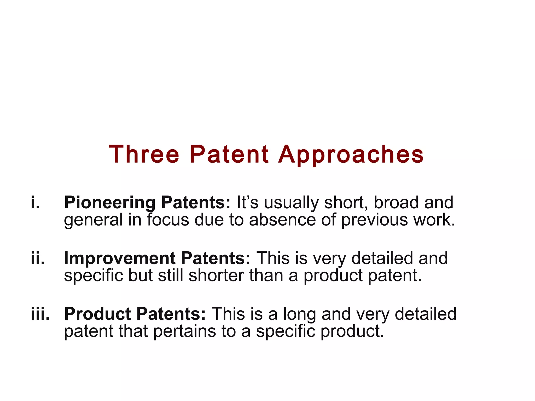 Three Patent Approaches
i. Pioneering Patents: It’s usually short, broad and
general in focus due to absence of previous work.
ii. Improvement Patents: This is very detailed and
specific but still shorter than a product patent.
iii. Product Patents: This is a long and very detailed
patent that pertains to a specific product.
 