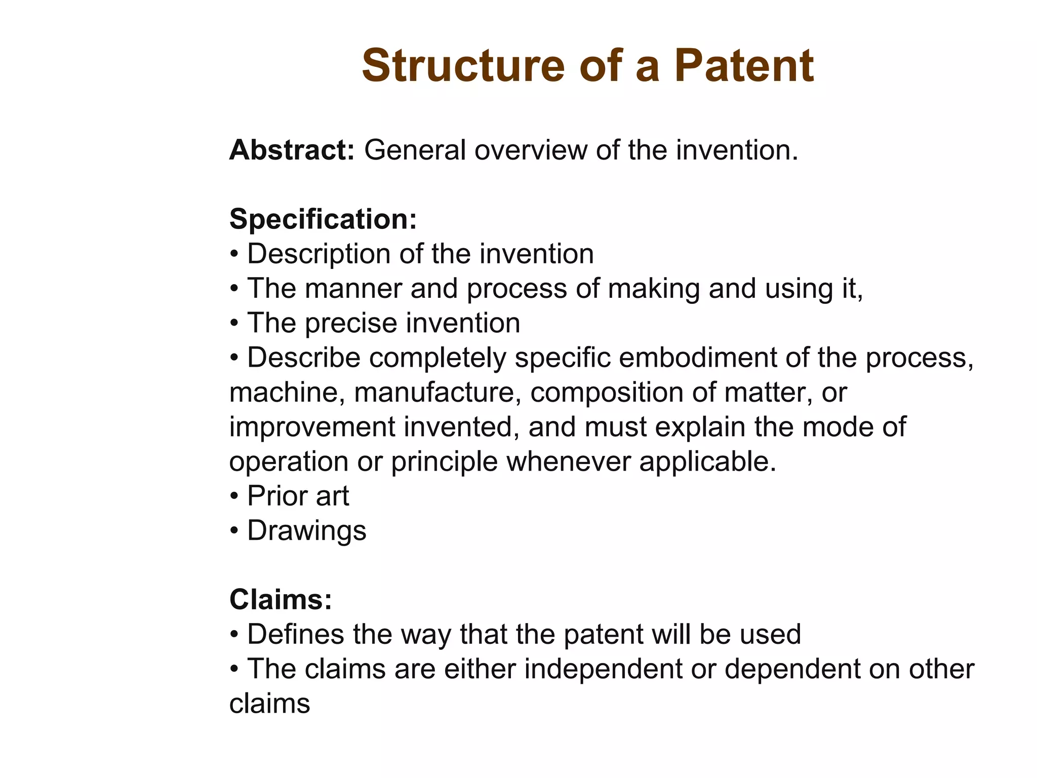 Structure of a Patent
Abstract: General overview of the invention.
Specification:
• Description of the invention
• The manner and process of making and using it,
• The precise invention
• Describe completely specific embodiment of the process,
machine, manufacture, composition of matter, or
improvement invented, and must explain the mode of
operation or principle whenever applicable.
• Prior art
• Drawings
Claims:
• Defines the way that the patent will be used
• The claims are either independent or dependent on other
claims
 