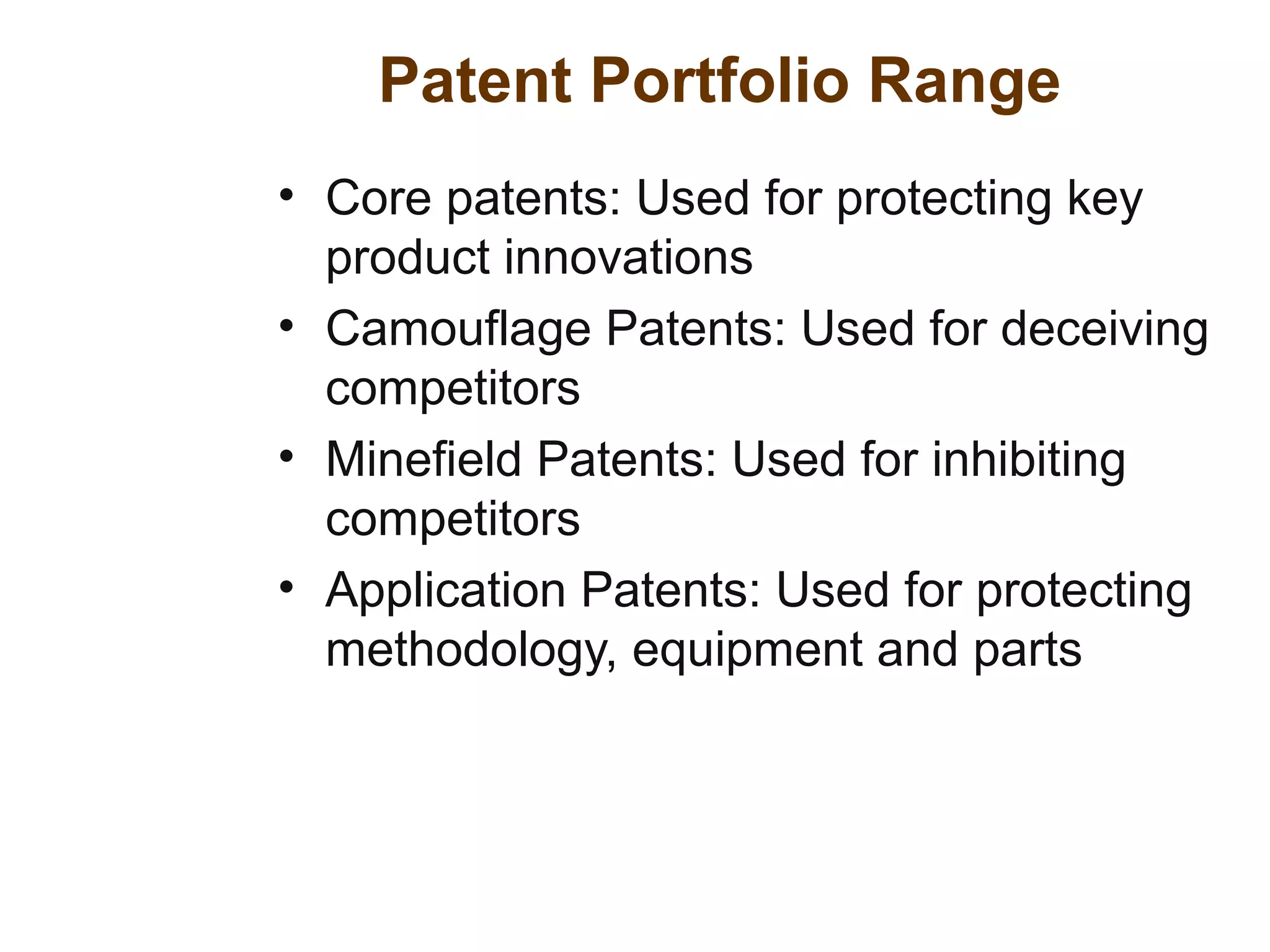 Patent Portfolio Range
• Core patents: Used for protecting key
product innovations
• Camouflage Patents: Used for deceiving
competitors
• Minefield Patents: Used for inhibiting
competitors
• Application Patents: Used for protecting
methodology, equipment and parts
 
