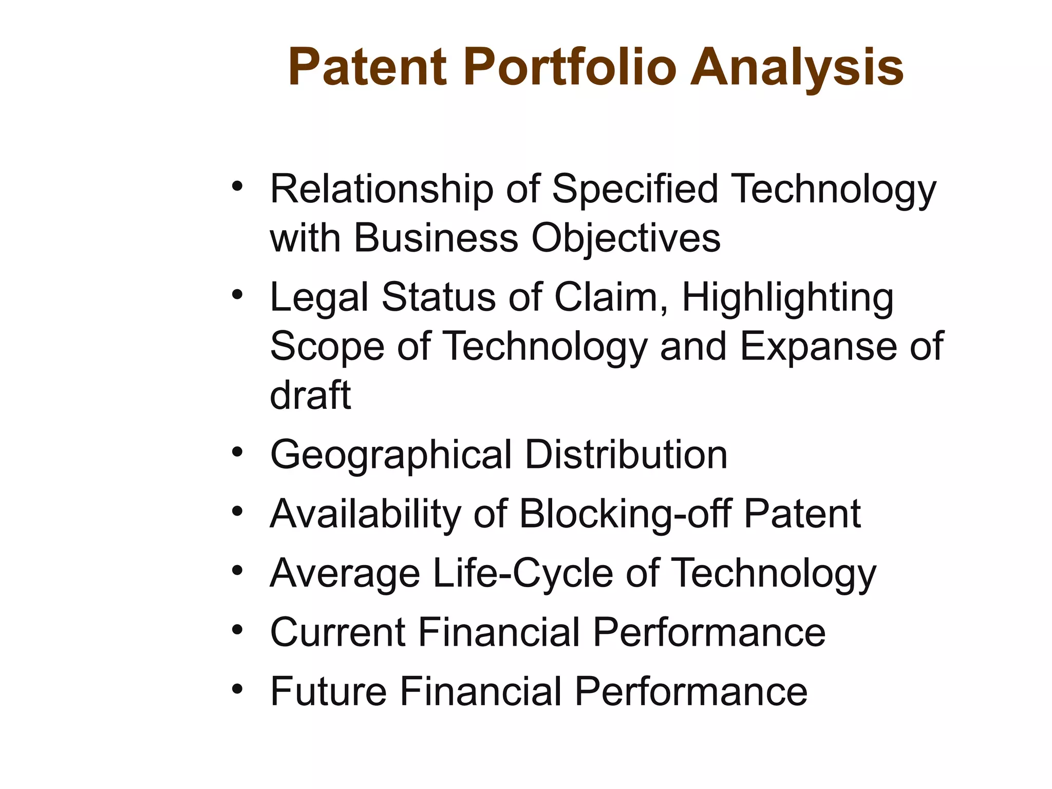 Patent Portfolio Analysis
• Relationship of Specified Technology
with Business Objectives
• Legal Status of Claim, Highlighting
Scope of Technology and Expanse of
draft
• Geographical Distribution
• Availability of Blocking-off Patent
• Average Life-Cycle of Technology
• Current Financial Performance
• Future Financial Performance
 