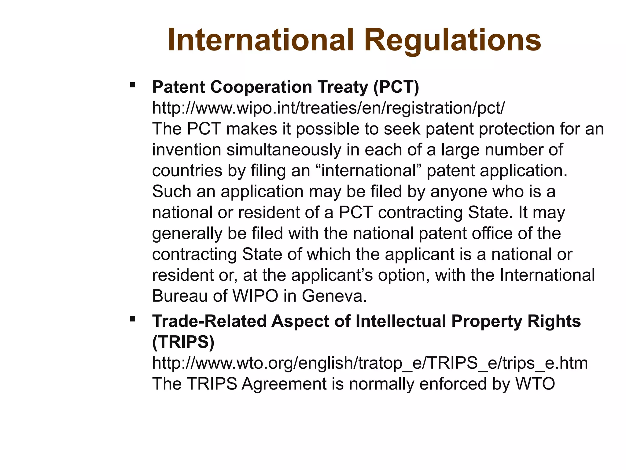 International Regulations
 Patent Cooperation Treaty (PCT)
http://www.wipo.int/treaties/en/registration/pct/
The PCT makes it possible to seek patent protection for an
invention simultaneously in each of a large number of
countries by filing an “international” patent application.
Such an application may be filed by anyone who is a
national or resident of a PCT contracting State. It may
generally be filed with the national patent office of the
contracting State of which the applicant is a national or
resident or, at the applicant’s option, with the International
Bureau of WIPO in Geneva.
 Trade-Related Aspect of Intellectual Property Rights
(TRIPS)
http://www.wto.org/english/tratop_e/TRIPS_e/trips_e.htm
The TRIPS Agreement is normally enforced by WTO
 