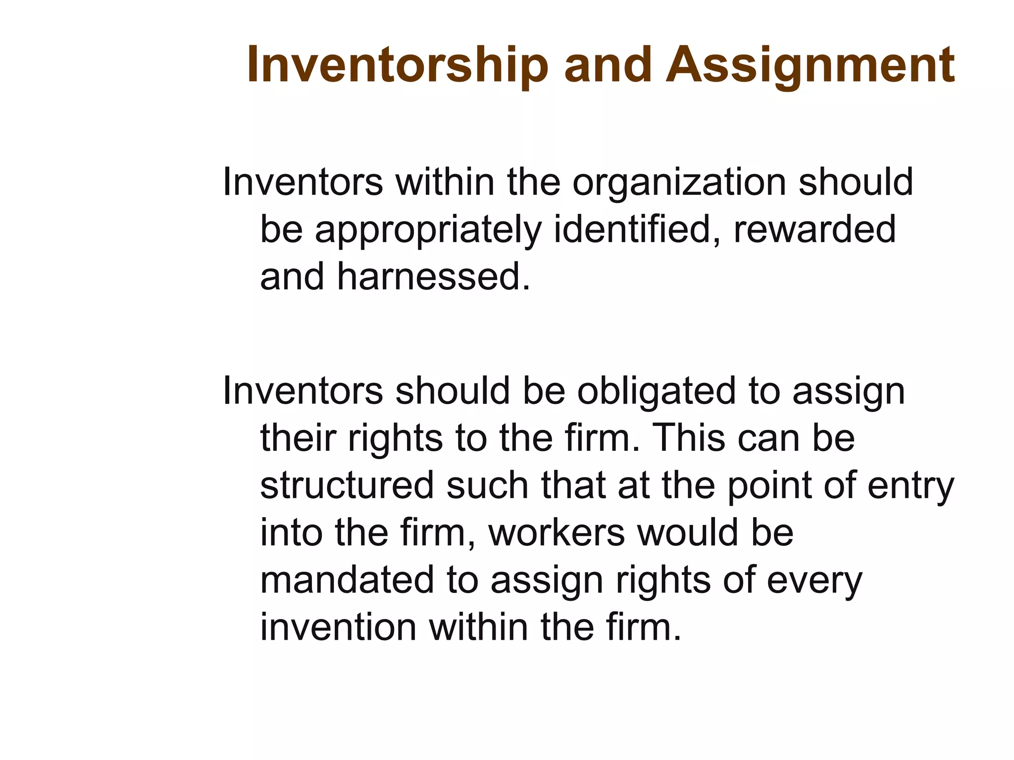 Inventorship and Assignment
Inventors within the organization should
be appropriately identified, rewarded
and harnessed.
Inventors should be obligated to assign
their rights to the firm. This can be
structured such that at the point of entry
into the firm, workers would be
mandated to assign rights of every
invention within the firm.
 