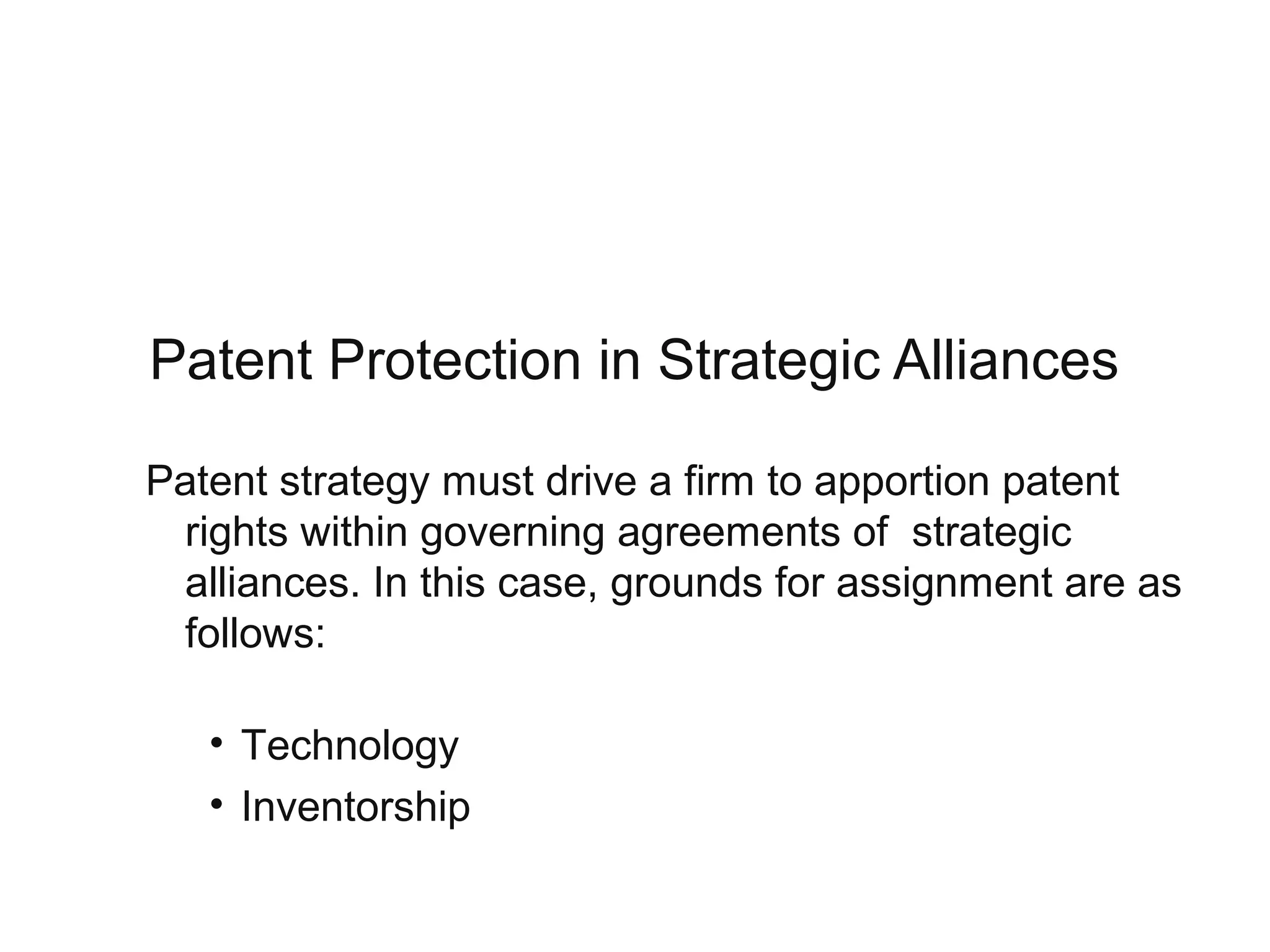 Patent Protection in Strategic Alliances
Patent strategy must drive a firm to apportion patent
rights within governing agreements of strategic
alliances. In this case, grounds for assignment are as
follows:
• Technology
• Inventorship
 