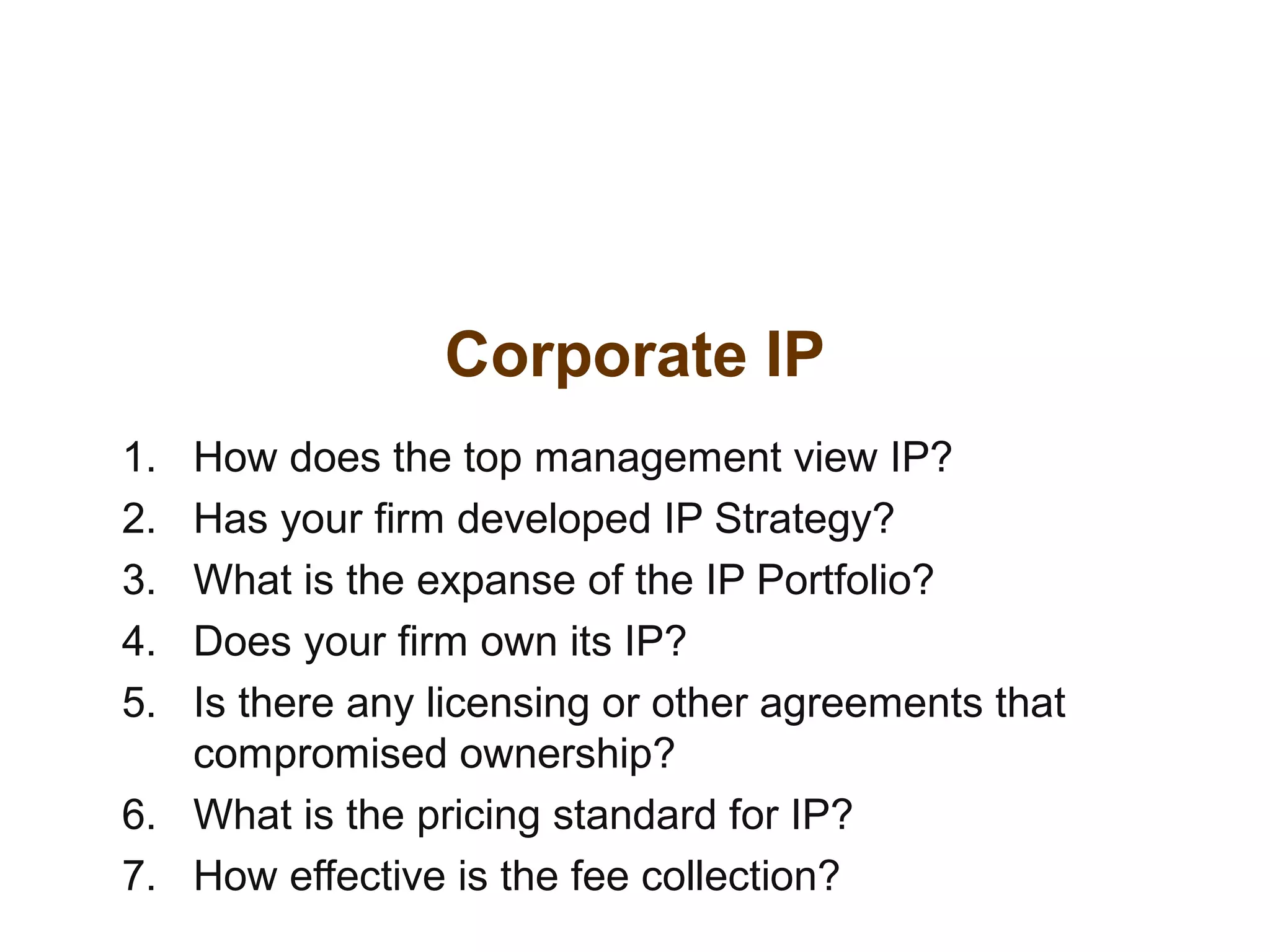Corporate IP
1. How does the top management view IP?
2. Has your firm developed IP Strategy?
3. What is the expanse of the IP Portfolio?
4. Does your firm own its IP?
5. Is there any licensing or other agreements that
compromised ownership?
6. What is the pricing standard for IP?
7. How effective is the fee collection?
 