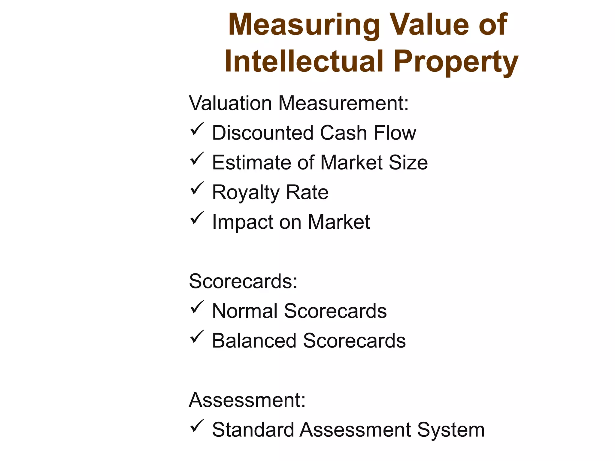Valuation Measurement:
 Discounted Cash Flow
 Estimate of Market Size
 Royalty Rate
 Impact on Market
Scorecards:
 Normal Scorecards
 Balanced Scorecards
Assessment:
 Standard Assessment System
Measuring Value of
Intellectual Property
 