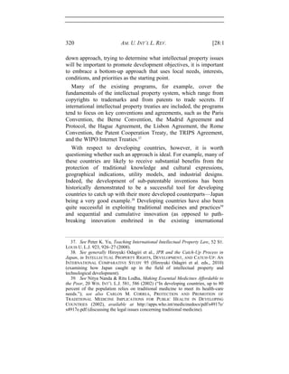 320 AM. U. INT’L L. REV. [28:1
down approach, trying to determine what intellectual property issues
will be important to promote development objectives, it is important
to embrace a bottom-up approach that uses local needs, interests,
conditions, and priorities as the starting point.
Many of the existing programs, for example, cover the
fundamentals of the intellectual property system, which range from
copyrights to trademarks and from patents to trade secrets. If
international intellectual property treaties are included, the programs
tend to focus on key conventions and agreements, such as the Paris
Convention, the Berne Convention, the Madrid Agreement and
Protocol, the Hague Agreement, the Lisbon Agreement, the Rome
Convention, the Patent Cooperation Treaty, the TRIPS Agreement,
and the WIPO Internet Treaties.37
With respect to developing countries, however, it is worth
questioning whether such an approach is ideal. For example, many of
these countries are likely to receive substantial benefits from the
protection of traditional knowledge and cultural expressions,
geographical indications, utility models, and industrial designs.
Indeed, the development of sub-patentable inventions has been
historically demonstrated to be a successful tool for developing
countries to catch up with their more developed counterparts—Japan
being a very good example.38
Developing countries have also been
quite successful in exploiting traditional medicines and practices39
and sequential and cumulative innovation (as opposed to path-
breaking innovation enshrined in the existing international
37. See Peter K. Yu, Teaching International Intellectual Property Law, 52 ST.
LOUIS U. L.J. 923, 926–27 (2008).
38. See generally Hiroyuki Odagiri et al., IPR and the Catch-Up Process in
Japan, in INTELLECTUAL PROPERTY RIGHTS, DEVELOPMENT, AND CATCH-UP: AN
INTERNATIONAL COMPARATIVE STUDY 95 (Hiroyuki Odagiri et al. eds., 2010)
(examining how Japan caught up in the field of intellectual property and
technological development).
39. See Nitya Nanda & Ritu Lodha, Making Essential Medicines Affordable to
the Poor, 20 WIS. INT’L L.J. 581, 586 (2002) (“In developing countries, up to 80
percent of the population relies on traditional medicine to meet its health-care
needs.”); see also CARLOS M. CORREA, PROTECTION AND PROMOTION OF
TRADITIONAL MEDICINE IMPLICATIONS FOR PUBLIC HEALTH IN DEVELOPING
COUNTRIES (2002), available at http://apps.who.int/medicinedocs/pdf/s4917e/
s4917e.pdf (discussing the legal issues concerning traditional medicine).
 
