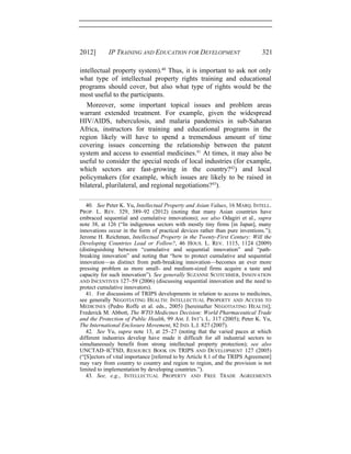 2012] IP TRAINING AND EDUCATION FOR DEVELOPMENT 321
intellectual property system).40
Thus, it is important to ask not only
what type of intellectual property rights training and educational
programs should cover, but also what type of rights would be the
most useful to the participants.
Moreover, some important topical issues and problem areas
warrant extended treatment. For example, given the widespread
HIV/AIDS, tuberculosis, and malaria pandemics in sub-Saharan
Africa, instructors for training and educational programs in the
region likely will have to spend a tremendous amount of time
covering issues concerning the relationship between the patent
system and access to essential medicines.41
At times, it may also be
useful to consider the special needs of local industries (for example,
which sectors are fast-growing in the country?42
) and local
policymakers (for example, which issues are likely to be raised in
bilateral, plurilateral, and regional negotiations?43
).
40. See Peter K. Yu, Intellectual Property and Asian Values, 16 MARQ. INTELL.
PROP. L. REV. 329, 389–92 (2012) (noting that many Asian countries have
embraced sequential and cumulative innovations); see also Odagiri et al., supra
note 38, at 126 (“In indigenous sectors with mostly tiny firms [in Japan], many
innovations occur in the form of practical devices rather than pure inventions.”);
Jerome H. Reichman, Intellectual Property in the Twenty-First Century: Will the
Developing Countries Lead or Follow?, 46 HOUS. L. REV. 1115, 1124 (2009)
(distinguishing between “cumulative and sequential innovation” and “path-
breaking innovation” and noting that “how to protect cumulative and sequential
innovation—as distinct from path-breaking innovation—becomes an ever more
pressing problem as more small- and medium-sized firms acquire a taste and
capacity for such innovation”). See generally SUZANNE SCOTCHMER, INNOVATION
AND INCENTIVES 127–59 (2006) (discussing sequential innovation and the need to
protect cumulative innovators).
41. For discussions of TRIPS developments in relation to access to medicines,
see generally NEGOTIATING HEALTH: INTELLECTUAL PROPERTY AND ACCESS TO
MEDICINES (Pedro Roffe et al. eds., 2005) [hereinafter NEGOTIATING HEALTH];
Frederick M. Abbott, The WTO Medicines Decision: World Pharmaceutical Trade
and the Protection of Public Health, 99 AM. J. INT’L L. 317 (2005); Peter K. Yu,
The International Enclosure Movement, 82 IND. L.J. 827 (2007).
42. See Yu, supra note 13, at 25–27 (noting that the varied paces at which
different industries develop have made it difficult for all industrial sectors to
simultaneously benefit from strong intellectual property protection); see also
UNCTAD–ICTSD, RESOURCE BOOK ON TRIPS AND DEVELOPMENT 127 (2005)
(“[S]ectors of vital importance [referred to by Article 8.1 of the TRIPS Agreement]
may vary from country to country and region to region, and the provision is not
limited to implementation by developing countries.”).
43. See, e.g., INTELLECTUAL PROPERTY AND FREE TRADE AGREEMENTS
 