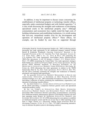 322 AM. U. INT’L L. REV. [28:1
In addition, it may be important to discuss issues concerning the
establishment of intellectual property or technology transfer offices,
especially under constrained budgets and with limited capacities.44
It
is also worth discussing the strengths and weaknesses of developing
specialized courts in the intellectual property area.45
Although
commentators and economists have rightly noted the high costs of
building infrastructure and establishing institutions, it is worth noting
that low-cost, streamlined models exist for the development and
operation of intellectual property offices.46
These offices, for
example, can be funded by user fees or supported through
(Christopher Heath & Anselm Kamperman Sanders eds., 2007) (collecting articles
discussing free trade agreements in the intellectual property context); Robert
Burrell & Kimberlee Weatherall, Exporting Controversy? Reactions to the
Copyright Provisions of the U.S.−Australia Free Trade Agreement: Lessons for
U.S. Trade Policy, 2008 U. ILL. J.L. TECH. & POL’Y 259 (criticizing the
U.S.−Australia Free Trade Agreement); Jean-Frédéric Morin, Multilateralizing
TRIPs-Plus Agreements: Is the US Strategy a Failure?, 12 J. WORLD INTELL.
PROP. 175 (2009) (examining the United States’ free trade agreement strategy);
Pedro Roffe et al., Intellectual Property Rights in Free Trade Agreements: Moving
Beyond TRIPS Minimum Standards, in RESEARCH HANDBOOK ON THE
PROTECTION OF INTELLECTUAL PROPERTY UNDER WTO RULES 266 (Carlos M.
Correa ed., 2010) (discussing free trade agreements in relation to the TRIPS
framework); Peter K. Yu, Sinic Trade Agreements, 44 U.C. DAVIS L. REV. 953,
961–86 (2011) (critically examining the strengths and weaknesses of bilateral,
plurilateral, and regional trade agreements).
44. See generally INTELLECTUAL PROPERTY MANAGEMENT IN HEALTH AND
AGRICULTURAL INNOVATION: A HANDBOOK OF BEST PRACTICES 537–672
(Anatole Krattiger et al. eds., 2007) [hereinafter HANDBOOK OF BEST PRACTICES]
(providing a collection of articles examining the establishment, organization, and
operation of technology transfer offices).
45. See JOHN CROSS ET AL., GLOBAL ISSUES IN INTELLECTUAL PROPERTY LAW
40–46 (2010) (providing a comparison between general courts and specialized
intellectual property courts).
46. See, e.g., COMM’N ON INTELLECTUAL PROP. RIGHTS, INTEGRATING
INTELLECTUAL PROPERTY RIGHTS AND DEVELOPMENT POLICY 145–46 (2002)
[hereinafter IPR COMMISSION REPORT] (providing recommendations concerning
how intellectual property administration agencies in developing countries can meet
their operating costs); ROBERT M. SHERWOOD, INTELLECTUAL PROPERTY AND
ECONOMIC DEVELOPMENT 181–85 (1990) (discussing low-cost options to establish
an intellectual property system and the use of user fees to offset operating costs);
Sean A. Pager, Patents on a Shoestring: Making Patent Protection Work for
Developing Countries, 23 GA. ST. U. L. REV. 755 (2007) (discussing alternative
ways to structure the patent system in developing countries).
 