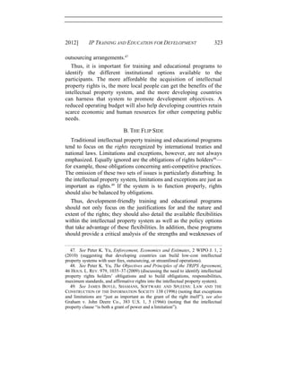 2012] IP TRAINING AND EDUCATION FOR DEVELOPMENT 323
outsourcing arrangements.47
Thus, it is important for training and educational programs to
identify the different institutional options available to the
participants. The more affordable the acquisition of intellectual
property rights is, the more local people can get the benefits of the
intellectual property system, and the more developing countries
can harness that system to promote development objectives. A
reduced operating budget will also help developing countries retain
scarce economic and human resources for other competing public
needs.
B. THE FLIP SIDE
Traditional intellectual property training and educational programs
tend to focus on the rights recognized by international treaties and
national laws. Limitations and exceptions, however, are not always
emphasized. Equally ignored are the obligations of rights holders48
—
for example, those obligations concerning anti-competitive practices.
The omission of these two sets of issues is particularly disturbing. In
the intellectual property system, limitations and exceptions are just as
important as rights.49
If the system is to function properly, rights
should also be balanced by obligations.
Thus, development-friendly training and educational programs
should not only focus on the justifications for and the nature and
extent of the rights; they should also detail the available flexibilities
within the intellectual property system as well as the policy options
that take advantage of these flexibilities. In addition, these programs
should provide a critical analysis of the strengths and weaknesses of
47. See Peter K. Yu, Enforcement, Economics and Estimates, 2 WIPO J. 1, 2
(2010) (suggesting that developing countries can build low-cost intellectual
property systems with user fees, outsourcing, or streamlined operations).
48. See Peter K. Yu, The Objectives and Principles of the TRIPS Agreement,
46 HOUS. L. REV. 979, 1035–37 (2009) (discussing the need to identify intellectual
property rights holders’ obligations and to build obligations, responsibilities,
maximum standards, and affirmative rights into the intellectual property system).
49. See JAMES BOYLE, SHAMANS, SOFTWARE AND SPLEENS: LAW AND THE
CONSTRUCTION OF THE INFORMATION SOCIETY 138 (1996) (noting that exceptions
and limitations are “just as important as the grant of the right itself”); see also
Graham v. John Deere Co., 383 U.S. 1, 5 (1966) (noting that the intellectual
property clause “is both a grant of power and a limitation”).
 