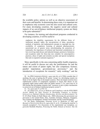 324 AM. U. INT’L L. REV. [28:1
the available policy options as well as an objective assessment of
their costs and benefits. In determining these costs, it is important not
to emphasize only economic costs but also social and cultural costs.
For many developing countries, the negative social and cultural
impacts of an out-of-balance intellectual property system are likely
to be quite substantial.50
For instance, for training and educational programs conducted in
developing countries, it will be useful to
emphasize the eligibility requirements for the different forms of
intellectual property rights; the non-protection of ideas, procedures,
methods of operation, and mathematical concepts in copyright law; the
availability of compulsory licensing of patented pharmaceuticals;
unrestricted use of generic terms notwithstanding the protection of
trademarks; the importance of technical and functional considerations in
laws involving trade dresses and industrial designs; permissive limitations
and exceptions under the three-step test; remedies for anticompetitive
practices, abuse of rights and restraints on trade; and special exemptions
that seek to respond to national exigencies.51
More specifically in the area concerning public health exigencies,
it will be useful to discuss not only the justifications for and the
nature and extent of patent rights, but also compulsory licenses;
parallel importation; government-use provisions;52
and the
introduction of exceptions for research,53
early working,54
and the
50. See IPR COMMISSION REPORT, supra note 46, at 4 (“[W]e consider that, if
anything, the costs of getting the IP system ‘wrong’ in a developing country are
likely to be far higher than in developed countries. Most developed countries have
sophisticated systems of competition regulation to ensure that abuses of any
monopoly rights cannot unduly affect the public interest.”); Yu, supra note 41, at
890 (noting that developing countries lack “resources to put in place mechanisms
to correct an out-of-balance intellectual property system”).
51. Yu, supra note 37, at 932–33.
52. See James Love, Access to Medicine and Compliance with the WTO TRIPS
Accord: Models for State Practice in Developing Countries, in GLOBAL
INTELLECTUAL PROPERTY RIGHTS: KNOWLEDGE, ACCESS AND DEVELOPMENT 74,
81–83 (Peter Drahos & Ruth Mayne eds., 2002) (discussing the government use
provisions in the United States, Italy, Australia, Germany, Malaysia, Singapore,
New Zealand, the Philippines, Ireland, Switzerland, and the United Kingdom).
53. See Karin Timmermans, Ensuring Access to Medicines in 2005 and
Beyond, in NEGOTIATING HEALTH, supra note 41, at 41, 52 (noting the need for “a
research exemption”). For discussions of the experimental use exemption, see
generally Rochelle Dreyfuss, Protecting the Public Domain of Science: Has the
 