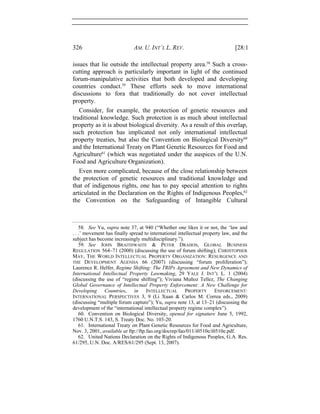 326 AM. U. INT’L L. REV. [28:1
issues that lie outside the intellectual property area.58
Such a cross-
cutting approach is particularly important in light of the continued
forum-manipulative activities that both developed and developing
countries conduct.59
These efforts seek to move international
discussions to fora that traditionally do not cover intellectual
property.
Consider, for example, the protection of genetic resources and
traditional knowledge. Such protection is as much about intellectual
property as it is about biological diversity. As a result of this overlap,
such protection has implicated not only international intellectual
property treaties, but also the Convention on Biological Diversity60
and the International Treaty on Plant Genetic Resources for Food and
Agriculture61
(which was negotiated under the auspices of the U.N.
Food and Agriculture Organization).
Even more complicated, because of the close relationship between
the protection of genetic resources and traditional knowledge and
that of indigenous rights, one has to pay special attention to rights
articulated in the Declaration on the Rights of Indigenous Peoples,62
the Convention on the Safeguarding of Intangible Cultural
58. See Yu, supra note 37, at 940 (“Whether one likes it or not, the ‘law and
. . .’ movement has finally spread to international intellectual property law, and the
subject has become increasingly multidisciplinary.”).
59. See JOHN BRAITHWAITE & PETER DRAHOS, GLOBAL BUSINESS
REGULATION 564–71 (2000) (discussing the use of forum shifting); CHRISTOPHER
MAY, THE WORLD INTELLECTUAL PROPERTY ORGANIZATION: RESURGENCE AND
THE DEVELOPMENT AGENDA 66 (2007) (discussing “forum proliferation”);
Laurence R. Helfer, Regime Shifting: The TRIPs Agreement and New Dynamics of
International Intellectual Property Lawmaking, 29 YALE J. INT’L L. 1 (2004)
(discussing the use of “regime shifting”); Viviana Muñoz Tellez, The Changing
Global Governance of Intellectual Property Enforcement: A New Challenge for
Developing Countries, in INTELLECTUAL PROPERTY ENFORCEMENT:
INTERNATIONAL PERSPECTIVES 3, 9 (Li Xuan & Carlos M. Correa eds., 2009)
(discussing “multiple forum capture”); Yu, supra note 13, at 13–21 (discussing the
development of the “international intellectual property regime complex”).
60. Convention on Biological Diversity, opened for signature June 5, 1992,
1760 U.N.T.S. 143, S. Treaty Doc. No. 103-20.
61. International Treaty on Plant Genetic Resources for Food and Agriculture,
Nov. 3, 2001, available at ftp://ftp.fao.org/docrep/fao/011/i0510e/i0510e.pdf.
62. United Nations Declaration on the Rights of Indigenous Peoples, G.A. Res.
61/295, U.N. Doc. A/RES/61/295 (Sept. 13, 2007).
 