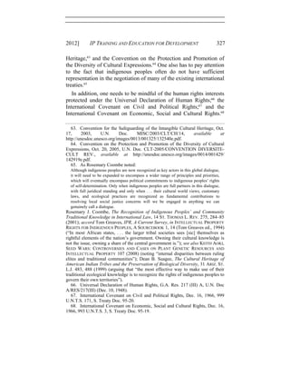 2012] IP TRAINING AND EDUCATION FOR DEVELOPMENT 327
Heritage,63
and the Convention on the Protection and Promotion of
the Diversity of Cultural Expressions.64
One also has to pay attention
to the fact that indigenous peoples often do not have sufficient
representation in the negotiation of many of the existing international
treaties.65
In addition, one needs to be mindful of the human rights interests
protected under the Universal Declaration of Human Rights;66
the
International Covenant on Civil and Political Rights;67
and the
International Covenant on Economic, Social and Cultural Rights.68
63. Convention for the Safeguarding of the Intangible Cultural Heritage, Oct.
17, 2003, U.N. Doc. MISC/2003/CLT/CH/14, available at
http://unesdoc.unesco.org/images/0013/001325/132540e.pdf.
64. Convention on the Protection and Promotion of the Diversity of Cultural
Expressions, Oct. 20, 2005, U.N. Doc. CLT-2005/CONVENTION DIVERSITE-
CULT REV., available at http://unesdoc.unesco.org/images/0014/001429/
142919e.pdf.
65. As Rosemary Coombe noted:
Although indigenous peoples are now recognized as key actors in this global dialogue,
it will need to be expanded to encompass a wider range of principles and priorities,
which will eventually encompass political commitments to indigenous peoples’ rights
of self-determination. Only when indigenous peoples are full partners in this dialogue,
with full juridical standing and only when . . . their cultural world views, customary
laws, and ecological practices are recognized as fundamental contributions to
resolving local social justice concerns will we be engaged in anything we can
genuinely call a dialogue.
Rosemary J. Coombe, The Recognition of Indigenous Peoples’ and Community
Traditional Knowledge in International Law, 14 ST. THOMAS L. REV. 275, 284–85
(2001); accord Tom Greaves, IPR, A Current Survey, in INTELLECTUAL PROPERTY
RIGHTS FOR INDIGENOUS PEOPLES, A SOURCEBOOK 1, 14 (Tom Greaves ed., 1994)
(“In most African states, . . . the larger tribal societies sees [sic] themselves as
rightful elements of the nation’s government. Owning their cultural knowledge is
not the issue, owning a share of the central government is.”); see also KEITH AOKI,
SEED WARS: CONTROVERSIES AND CASES ON PLANT GENETIC RESOURCES AND
INTELLECTUAL PROPERTY 107 (2008) (noting “internal disparities between ruling
elites and traditional communities”); Dean B. Suagee, The Cultural Heritage of
American Indian Tribes and the Preservation of Biological Diversity, 31 ARIZ. ST.
L.J. 483, 488 (1999) (arguing that “the most effective way to make use of their
traditional ecological knowledge is to recognize the rights of indigenous peoples to
govern their own territories”).
66. Universal Declaration of Human Rights, G.A. Res. 217 (III) A, U.N. Doc
A/RES/217(III) (Dec. 10, 1948).
67. International Covenant on Civil and Political Rights, Dec. 16, 1966, 999
U.N.T.S. 171, S. Treaty Doc. 95-20.
68. International Covenant on Economic, Social and Cultural Rights, Dec. 16,
1966, 993 U.N.T.S. 3, S. Treaty Doc. 95-19.
 