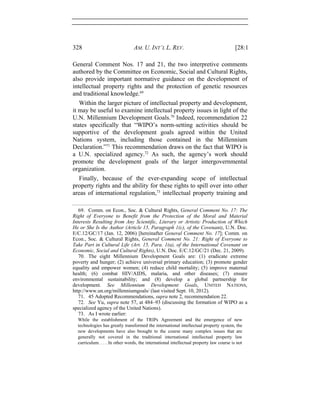 328 AM. U. INT’L L. REV. [28:1
General Comment Nos. 17 and 21, the two interpretive comments
authored by the Committee on Economic, Social and Cultural Rights,
also provide important normative guidance on the development of
intellectual property rights and the protection of genetic resources
and traditional knowledge.69
Within the larger picture of intellectual property and development,
it may be useful to examine intellectual property issues in light of the
U.N. Millennium Development Goals.70
Indeed, recommendation 22
states specifically that “WIPO’s norm-setting activities should be
supportive of the development goals agreed within the United
Nations system, including those contained in the Millennium
Declaration.”71
This recommendation draws on the fact that WIPO is
a U.N. specialized agency.72
As such, the agency’s work should
promote the development goals of the larger intergovernmental
organization.
Finally, because of the ever-expanding scope of intellectual
property rights and the ability for these rights to spill over into other
areas of international regulation,73
intellectual property training and
69. Comm. on Econ., Soc. & Cultural Rights, General Comment No. 17: The
Right of Everyone to Benefit from the Protection of the Moral and Material
Interests Resulting from Any Scientific, Literary or Artistic Production of Which
He or She Is the Author (Article 15, Paragraph 1(c), of the Covenant), U.N. Doc.
E/C.12/GC/17 (Jan. 12, 2006) [hereinafter General Comment No. 17]; Comm. on
Econ., Soc. & Cultural Rights, General Comment No. 21: Right of Everyone to
Take Part in Cultural Life (Art. 15, Para. 1(a), of the International Covenant on
Economic, Social and Cultural Rights), U.N. Doc. E/C.12/GC/21 (Dec. 21, 2009).
70. The eight Millennium Development Goals are: (1) eradicate extreme
poverty and hunger; (2) achieve universal primary education; (3) promote gender
equality and empower women; (4) reduce child mortality; (5) improve maternal
health; (6) combat HIV/AIDS, malaria, and other diseases; (7) ensure
environmental sustainability; and (8) develop a global partnership for
development. See Millennium Development Goals, UNITED NATIONS,
http://www.un.org/millenniumgoals/ (last visited Sept. 10, 2012).
71. 45 Adopted Recommendations, supra note 2, recommendation 22.
72. See Yu, supra note 57, at 484–93 (discussing the formation of WIPO as a
specialized agency of the United Nations).
73. As I wrote earlier:
While the establishment of the TRIPs Agreement and the emergence of new
technologies has greatly transformed the international intellectual property system, the
new developments have also brought to the course many complex issues that are
generally not covered in the traditional international intellectual property law
curriculum. . . . In other words, the international intellectual property law course is not
 