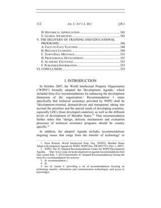 312 AM. U. INT’L L. REV. [28:1
D. HISTORICAL APPRECIATION...................................................341 
E. GLOBAL AWARENESS.............................................................343 
V. THE DELIVERY OF TRAINING AND EDUCATIONAL
PROGRAMS .............................................................................346 
A. FACE-TO-FACE TEACHING .....................................................348 
B. DISTANCE LEARNING .............................................................348 
C. TOWN HALL MEETINGS .........................................................351 
D. PROFESSIONAL DEVELOPMENT ..............................................351 
E. ACADEMIC EXCHANGE...........................................................352 
F. PUBLISHED INFORMATION ......................................................353 
VI. CONCLUSION .........................................................................353 
I. INTRODUCTION
In October 2007, the World Intellectual Property Organization
(“WIPO”) formally adopted the Development Agenda,1
which
included forty-five recommendations for enhancing the development
dimension of the organization.2
Recommendation 1 states
specifically that technical assistance provided by WIPO shall be
“development-oriented, demand-driven and transparent, taking into
account the priorities and the special needs of developing countries,
especially LDCs [least developed countries], as well as the different
levels of development of Member States.”3
That recommendation
further states that “design, delivery mechanisms and evaluation
processes of technical assistance programs should be country
specific.”4
In addition, the adopted Agenda includes recommendations
targeting issues that range from the transfer of technology5
to
1. Press Release, World Intellectual Prop. Org. [WIPO], Member States
Adopt a Development Agenda for WIPO, WIPO Doc. PR/2007/521 (Oct. 1, 2007).
2. WIPO, The 45 Adopted Recommendations Under the WIPO Development
Agenda, http://www.wipo.int/ip-development/en/agenda/recommendations.html
(last visited Sept. 7, 2012) [hereinafter 45 Adopted Recommendations] (listing the
forty-five recommendations for actions).
3. Id. recommendation 1.
4. Id.
5. See id. cluster C (providing a set of recommendations focusing on
technology transfer, information and communication technologies, and access to
knowledge).
 