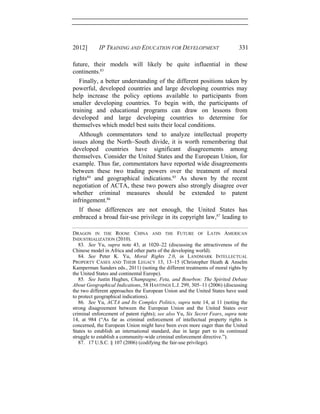 2012] IP TRAINING AND EDUCATION FOR DEVELOPMENT 331
future, their models will likely be quite influential in these
continents.83
Finally, a better understanding of the different positions taken by
powerful, developed countries and large developing countries may
help increase the policy options available to participants from
smaller developing countries. To begin with, the participants of
training and educational programs can draw on lessons from
developed and large developing countries to determine for
themselves which model best suits their local conditions.
Although commentators tend to analyze intellectual property
issues along the North−South divide, it is worth remembering that
developed countries have significant disagreements among
themselves. Consider the United States and the European Union, for
example. Thus far, commentators have reported wide disagreements
between these two trading powers over the treatment of moral
rights84
and geographical indications.85
As shown by the recent
negotiation of ACTA, these two powers also strongly disagree over
whether criminal measures should be extended to patent
infringement.86
If those differences are not enough, the United States has
embraced a broad fair-use privilege in its copyright law,87
leading to
DRAGON IN THE ROOM: CHINA AND THE FUTURE OF LATIN AMERICAN
INDUSTRIALIZATION (2010).
83. See Yu, supra note 43, at 1020–22 (discussing the attractiveness of the
Chinese model in Africa and other parts of the developing world).
84. See Peter K. Yu, Moral Rights 2.0, in LANDMARK INTELLECTUAL
PROPERTY CASES AND THEIR LEGACY 13, 13–15 (Christopher Heath & Anselm
Kamperman Sanders eds., 2011) (noting the different treatments of moral rights by
the United States and continental Europe).
85. See Justin Hughes, Champagne, Feta, and Bourbon: The Spirited Debate
About Geographical Indications, 58 HASTINGS L.J. 299, 305–11 (2006) (discussing
the two different approaches the European Union and the United States have used
to protect geographical indications).
86. See Yu, ACTA and Its Complex Politics, supra note 14, at 11 (noting the
strong disagreement between the European Union and the United States over
criminal enforcement of patent rights); see also Yu, Six Secret Fears, supra note
14, at 984 (“As far as criminal enforcement of intellectual property rights is
concerned, the European Union might have been even more eager than the United
States to establish an international standard, due in large part to its continued
struggle to establish a community-wide criminal enforcement directive.”).
87. 17 U.S.C. § 107 (2006) (codifying the fair-use privilege).
 