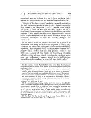2012] IP TRAINING AND EDUCATION FOR DEVELOPMENT 333
educational programs to learn about the different standards, policy
options, and innovation models that are suitable to local conditions.
While the WIPO Development Agenda has repeatedly emphasized
the need for country-specific, context-sensitive models, developing
those models is not always easy.91
Indeed, it can be rather difficult
and costly to come up with new alternative models that differ
significantly from those practiced in developed and large developing
countries.92
Thus, training and educational programs should use best
efforts to provide information about these alternative models, with
additional assessments on both the models’ strengths and
weaknesses.
In the area of access to essential medicines, for example, it is
insufficient for training and educational programs to identify only
exceptions and limitations (although such identification remains very
important). These programs should also highlight the different non–
property based models that can help promote creativity and
innovation. Examples of these models are those relying on grants,
subsidies, prizes, advance market commitments, reputation gains,
open and collaborative models, patent pools, public-private
partnerships, and equity-based systems built upon liability rules.93
91. For example, Ricardo Meléndez-Ortiz listed some of the challenging and
complex questions one should ask in relation to intellectual property training and
teaching activities:
Should IP training and teaching activities be the same for audiences in developed
countries and in developing countries? Should they be the same in all developing
countries? How can they take into consideration differences in levels of development
and in socio-economic circumstances? What is the best way to give effect to the letter,
and more importantly the spirit, of the relevant [WIPO Development Agenda]
recommendations dealing with IP training and education activities in the overall
context of technical assistance?
Meléndez-Ortiz, supra note 10, at vi.
92. In a recent article questioning whether developing countries should lead or
follow, Jerome Reichman provided a very helpful list detailing the various options
these countries should adopt to build their own comparative advantages and
thereby achieve leadership in the knowledge economy. See Reichman, supra note
40, at 1132–63. Nevertheless, many of these options clearly originate from
developed countries, either as past or rejected measures. One therefore cannot help
but wonder whether developing countries could actually come up with their own
indigenous models.
93. See Peter K. Yu, Intellectual Property and Human Rights in the
Nonmultilateral Era, 64 FLA. L. REV. 1045, 1078 (2012).
 