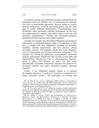 334 AM. U. INT’L L. REV. [28:1
In addition, training and educational programs should inform the
participants about the different ways of interpreting the standards
laid down in international agreements. Because norms are usually
political compromises struck by negotiating parties, they are often
open to widely different interpretations. Notwithstanding these
flexibilities, many developing countries unfortunately do not have
the needed resources, capacity, and political clout to come up with
alternative interpretations.94
Training and educational programs
should therefore provide this much-needed assistance.
Consider, for example, the international obligations concerning the
enforcement of intellectual property rights. It is important to learn
how to comply with these obligations, including the minimum
standards, optional requirements, and best practices among
developed countries. The programs should also cover alternative
ways to conceptualize the existing enforcement obligations.95
For
example, how should the participants reconceptualize intellectual
property enforcement? Should they take account of both rights and
responsibilities? Should they focus on anti-competitive practices,
abuse of rights, and restraints on trade? Are there other
internationally acceptable enforcement measures not practiced by
developed countries and major intellectual property exporting
countries?
Finally, if the intellectual property system is to promote
development objectives, it needs to be viewed as a component of a
larger innovation system.96
The participants of training and
94. See Peter K. Yu, Access to Medicines, BRICS Alliances, and Collective
Action, 34 AM. J.L. & MED. 345, 386 (2008) [hereinafter Access to Medicines]
(noting the “lack of resources, expertise, leadership, negotiation sophistication, or
bargaining power” in developing countries).
95. See Yu, supra note 47, at 17 (raising the question whether enforcement
should “be reconceptualised by taking account of both rights and responsibilities—
for example, by focusing on abuse of rights or restraint on trade in addition to
protection of right holders”).
96. See Daniel J. Gervais, TRIPS and Development, in INTELLECTUAL
PROPERTY, TRADE AND DEVELOPMENT: STRATEGIES TO OPTIMIZE ECONOMIC
DEVELOPMENT IN A TRIPS PLUS ERA 3, 4 (Daniel J. Gervais ed., 2007)
[hereinafter INTELLECTUAL PROPERTY, TRADE AND DEVELOPMENT] (stating that an
intellectual property system should be “viewed as forming part of a broader set of
measures designed to optimize knowledge development and utilization,” which, in
turn, “enhance[s] economic growth, cultural prosperity, and human development”);
 