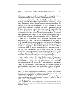 2012] IP TRAINING AND EDUCATION FOR DEVELOPMENT 335
educational programs need to understand the interplay between
intellectual property rights and other complementary factors.
For instance, Keith Maskus has identified several non–intellectual
property factors that could play significant roles in attracting foreign
direct investment: public and private investments in education and
training; the removal of impediments to the acquisition of human
capital; the development of national innovation systems that promote
dynamic competition; support for basic research capabilities; the
removal of disincentives for applied research and development and
commercialization; the institution of incentive structures to stimulate
local innovation; and efforts to take greater advantage of access to
scientific and technical information existing online or elsewhere.97
In the area of technology transfer, Professor Maskus has further
identified a wide variety of complementary factors: the movement of
newly trained labor among enterprises; the laying out of patents;
product innovation through the legitimate “inventing around” of
patents and copyrights; the adoption of newer and more efficient
specialized inputs to reduce production costs; the introduction of
efficient and competitive international enterprises; increasing
competition and rising demands for subcontracting; access to a wider
variety of specialized products, inputs, and technologies; a deeper
and better-trained skilled labor pool; and rising real wages.98
In my earlier works, I also noted the importance of creating an
enabling environment for effective intellectual property
enforcement.99
Among the key preconditions for successful
intellectual property law reforms are “a consciousness of legal rights,
respect for the rule of law, an effective and independent judiciary, a
well-functioning innovation and competition system, sufficiently-
developed basic infrastructure, a critical mass of local stakeholders,
Peter K. Yu, Intellectual Property and the Information Ecosystem, 2005 MICH. ST.
L. REV. 1, 15 (stating that intellectual property laws and policies “constitute only
one of the many components of the information ecosystem”).
97. See Keith E. Maskus, The Role of Intellectual Property Rights in
Encouraging Foreign Direct Investment and Technology Transfer, 9 DUKE J.
COMP. & INT’L L. 109, 151 (1998).
98. See id. at 146.
99. See Peter K. Yu, Intellectual Property, Economic Development, and the
China Puzzle, in INTELLECTUAL PROPERTY, TRADE AND DEVELOPMENT, supra
note 96, at 213–16.
 