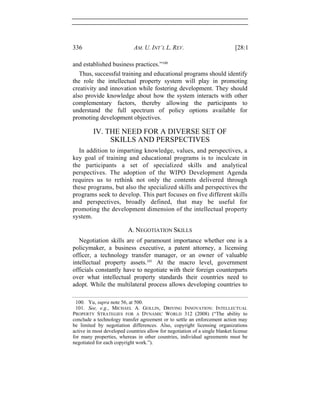 336 AM. U. INT’L L. REV. [28:1
and established business practices.”100
Thus, successful training and educational programs should identify
the role the intellectual property system will play in promoting
creativity and innovation while fostering development. They should
also provide knowledge about how the system interacts with other
complementary factors, thereby allowing the participants to
understand the full spectrum of policy options available for
promoting development objectives.
IV. THE NEED FOR A DIVERSE SET OF
SKILLS AND PERSPECTIVES
In addition to imparting knowledge, values, and perspectives, a
key goal of training and educational programs is to inculcate in
the participants a set of specialized skills and analytical
perspectives. The adoption of the WIPO Development Agenda
requires us to rethink not only the contents delivered through
these programs, but also the specialized skills and perspectives the
programs seek to develop. This part focuses on five different skills
and perspectives, broadly defined, that may be useful for
promoting the development dimension of the intellectual property
system.
A. NEGOTIATION SKILLS
Negotiation skills are of paramount importance whether one is a
policymaker, a business executive, a patent attorney, a licensing
officer, a technology transfer manager, or an owner of valuable
intellectual property assets.101
At the macro level, government
officials constantly have to negotiate with their foreign counterparts
over what intellectual property standards their countries need to
adopt. While the multilateral process allows developing countries to
100. Yu, supra note 56, at 500.
101. See, e.g., MICHAEL A. GOLLIN, DRIVING INNOVATION: INTELLECTUAL
PROPERTY STRATEGIES FOR A DYNAMIC WORLD 312 (2008) (“The ability to
conclude a technology transfer agreement or to settle an enforcement action may
be limited by negotiation differences. Also, copyright licensing organizations
active in most developed countries allow for negotiation of a single blanket license
for many properties, whereas in other countries, individual agreements must be
negotiated for each copyright work.”).
 