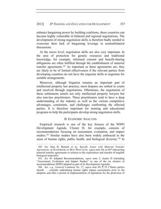 2012] IP TRAINING AND EDUCATION FOR DEVELOPMENT 337
enhance bargaining power by building coalitions, these countries can
become highly vulnerable in bilateral and regional negotiations. The
development of strong negotiation skills is therefore badly needed to
overcome their lack of bargaining leverage in nonmultilateral
discussions.
At the micro level, negotiation skills are also very important. In
the area of protection for genetic resources and traditional
knowledge, for example, informed consent and benefit-sharing
obligations are often fulfilled through the establishment of material
transfer agreements.102
As important as these agreements are, they
are likely to be of limited effectiveness if the relevant parties from
developing countries do not have the requisite skills to negotiate for
suitable arrangements.
Moreover, although litigation remains an important part of
intellectual property law practice, most disputes are settled in courts
and resolved through negotiations. Oftentimes, the negotiation of
these settlements entails not only intellectual property lawyers but
also non-law practitioners. These practitioners tend to have a deep
understanding of the industry as well as the various competitive
advantages, constraints, and challenges confronting the affected
parties. It is therefore important for training and educational
programs to help the participants develop strong negotiation skills.
B. ECONOMIC ANALYSIS
Empirical research is one of the key focuses of the WIPO
Development Agenda. Cluster D, for example, consists of
recommendations focusing on assessment, evaluation, and impact
studies.103
Similar studies have also been widely embraced in the
areas of human rights, public health, and biological diversity.104
In
102. See Alan B. Bennett et al., Specific Issues with Material Transfer
Agreements, in HANDBOOK OF BEST PRACTICES, supra note 44, at 697 (discussing
material transfer agreements in relation to the exploitation and transfer of tangible
biological materials).
103. See 45 Adopted Recommendations, supra note 2, cluster D (including
“Assessment, Evaluation and Impact Studies” as one of the six clusters of
recommendations WIPO adopted as part of its Development Agenda).
104. See, e.g., General Comment No. 17, supra note 69, ¶ 35 (“States parties
should . . . consider undertaking human rights impact assessments prior to the
adoption and after a period of implementation of legislation for the protection of
 