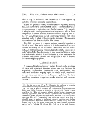 2012] IP TRAINING AND EDUCATION FOR DEVELOPMENT 339
have to rely on assistance from the outside or data supplied by
industries or nongovernmental organizations.
Even if we ignore the widely documented flaws regarding industry
data, data supplied by self-interested parties—whether industries or
nongovernmental organizations—are hardly impartial.107
As a result,
it is important for training and educational programs to help facilitate
independent economic research in the intellectual property area. At
the very least, the programs should equip the participants with better
analytical skills to judge for themselves the accuracy, relevance, and
implications of the data supplied by third parties.
The ability to engage in economic analysis is equally important at
the micro level. How well a business or licensing model will perform
depends ultimately on the economics within the relevant sector.
Indeed, with the increasing roles intellectual property rights play in
today’s knowledge-based economy, it is no longer sufficient to study
laws and policies alone. It is also important to better understand the
economic implications of these laws and policies as well as those of
the alternative policy options.
C. BUSINESS INSIGHTS
A successful intellectual property system depends on the existence
of viable and sustainable business models that help facilitate the
acquisition, exploitation, commercialization, management, and
transfer of intellectual property rights. To a large extent, intellectual
property laws can be viewed as business regulations that have
significant impacts on competition, market structure, and consumer
choices.108
107. See Yu, supra note 47, at 7–8 (discussing the challenge to obtaining
impartial data concerning the extent of piracy and counterfeiting).
108. See Keith E. Maskus, Teaching the Economics of Intellectual Property
Rights in the Global Economy, in TEACHING OF INTELLECTUAL PROPERTY, supra
note 11, at 166 (“Like anti-monopoly policies, technical product standards, and
fiduciary requirements, IPR are business regulations that importantly affect
competition, market structure, and other crucial processes.”); see also GOLLIN,
supra note 101, at 23 (“Accountants view intellectual property as a form of
intangible asset. In addition to intellectual property, intangible assets include
goodwill, and reflect the fact that the market value of a firm is usually much more
than the value of the ‘hard assets’ such as cash, real estate, computer equipment,
and so on.”); Frederick M. Abbott, The Cycle of Action and Reaction:
 