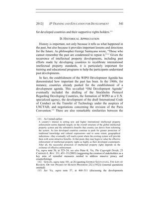 2012] IP TRAINING AND EDUCATION FOR DEVELOPMENT 341
for developed countries and their supportive rights holders.111
D. HISTORICAL APPRECIATION
History is important, not only because it tells us what happened in
the past, but also because it provides important lessons and directions
for the future. As philosopher George Santayana wrote, “Those who
cannot remember the past are condemned to repeat it.”112
Given the
recurrence of intellectual property developments, including past
efforts made by developing countries to recalibrate international
intellectual property standards, it is particularly important for
training and educational programs to help the participants understand
past developments.
In fact, the establishment of the WIPO Development Agenda has
demonstrated how important the past has been. In the 1960s, for
instance, countries already pushed for the establishment of a
development agenda. This so-called “Old Development Agenda”
eventually included the drafting of the Stockholm Protocol
Regarding Developing Countries, the formation of WIPO as a U.N.
specialized agency, the development of the draft International Code
of Conduct on the Transfer of Technology under the auspices of
UNCTAD, and negotiations concerning the revision of the Paris
Convention.113
There are also remarkable similarities between the
111. As I noted earlier:
A country’s interest in setting new and higher international intellectual property
enforcement norms depends largely on the overall structure of the global intellectual
property system and the substantive benefits that country can derive from reforming
the system. As less developed countries continue to push for greater protection of
traditional knowledge and cultural expressions—and to some extent, geographical
indications—they eventually will reach a point where the existing system will provide
them with some attractive benefits. At that point, they may begin to value the effective
enforcement of intellectual property rights as highly as their developed counterparts.
After all, the successful protection of intellectual property rights depends on the
existence of effective enforcement.
Yu, supra note 56, at 523–24; see also Peter K. Yu, The Copyright Divide, 25
CARDOZO L. REV. 331, 431–33 (2003) (suggesting the creation of stakeholders as a
key area of remedial measures needed to address massive piracy and
counterfeiting).
112. GOLLIN, supra note 101, at 26 (quoting GEORGE SANTAYANA, THE LIFE OF
REASON: OR THE PHASES OF HUMAN PROGRESS 232 (1932)) (internal quotations
omitted).
113. See Yu, supra note 57, at 468–511 (discussing the developments
 