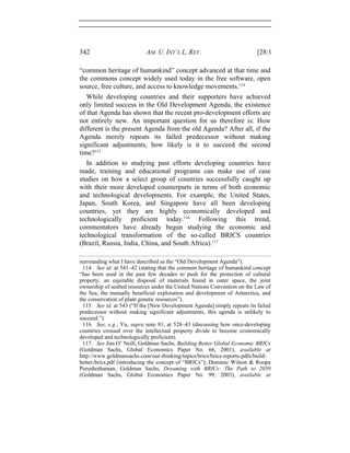 342 AM. U. INT’L L. REV. [28:1
“common heritage of humankind” concept advanced at that time and
the commons concept widely used today in the free software, open
source, free culture, and access to knowledge movements.114
While developing countries and their supporters have achieved
only limited success in the Old Development Agenda, the existence
of that Agenda has shown that the recent pro-development efforts are
not entirely new. An important question for us therefore is: How
different is the present Agenda from the old Agenda? After all, if the
Agenda merely repeats its failed predecessor without making
significant adjustments, how likely is it to succeed the second
time?115
In addition to studying past efforts developing countries have
made, training and educational programs can make use of case
studies on how a select group of countries successfully caught up
with their more developed counterparts in terms of both economic
and technological developments. For example, the United States,
Japan, South Korea, and Singapore have all been developing
countries, yet they are highly economically developed and
technologically proficient today.116
Following this trend,
commentators have already begun studying the economic and
technological transformation of the so-called BRICS countries
(Brazil, Russia, India, China, and South Africa).117
surrounding what I have described as the “Old Development Agenda”).
114. See id. at 541–42 (stating that the common heritage of humankind concept
“has been used in the past few decades to push for the protection of cultural
property, an equitable disposal of materials found in outer space, the joint
ownership of seabed resources under the United Nations Convention on the Law of
the Sea, the mutually beneficial exploration and development of Antarctica, and
the conservation of plant genetic resources”).
115. See id. at 543 (“If the [New Development Agenda] simply repeats its failed
predecessor without making significant adjustments, this agenda is unlikely to
succeed.”).
116. See, e.g., Yu, supra note 81, at 528–43 (discussing how once-developing
countries crossed over the intellectual property divide to become economically
developed and technologically proficient).
117. See Jim O’ Neill, Goldman Sachs, Building Better Global Economic BRICs
(Goldman Sachs, Global Economics Paper No. 66, 2001), available at
http://www.goldmansachs.com/our-thinking/topics/brics/brics-reports-pdfs/build-
better-brics.pdf (introducing the concept of “BRICs”); Dominic Wilson & Roopa
Purushothaman, Goldman Sachs, Dreaming with BRICs: The Path to 2050
(Goldman Sachs, Global Economics Paper No. 99, 2003), available at
 