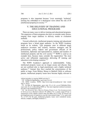 346 AM. U. INT’L L. REV. [28:1
programs is also important because “even seemingly ‘technical’
training has embedded in it ideological views about the role of IP
[intellectual property] in society.”129
V. THE DELIVERY OF TRAINING AND
EDUCATIONAL PROGRAMS
There are many ways to deliver training and educational programs.
The organizers of these programs also have to consider many factors,
ranging from target audience to delivery modes to evaluation
methods.
Viewed collectively, intellectual property training and educational
programs have a broad target audience. As the WIPO Academy
noted on its website, “[i]ts programs cater to different target
audiences—inventors and creators, business managers and IP
professionals, policy makers and government officials of IP
institutions, diplomats and representatives, students and teachers of
intellectual property and the civil society.”130
WIPO is used as an
example here, because many consider the organization “the most
active and influential organization delivering IP training and
education in developing countries.”131
The WIPO Academy’s approach is understandable. Today,
intellectual property issues are no longer arcane and obscure; they
are not confined only to legal practitioners and a highly technical
audience.132
Instead, they have reached the consciousness of the
public at large. From Mickey Mouse to Barbie® Dolls to software
patents, intellectual property issues have become highly relevant to
without prejudice to ongoing WIPO activities”).
129. de Beer & Oguamanam, supra note 10, at 9.
130. WIPO Academy, WIPO, http://www.wipo.int/academy/en/ (last visited
Sept. 8, 2012).
131. de Beer & Oguamanam, supra note 10, at viii; accord Meléndez-Ortiz,
supra note 10, at vi (describing WIPO as “the most important technical assistance
provider at the multilateral level”).
132. See SUSAN K. SELL, PRIVATE POWER, PUBLIC LAW: THE GLOBALIZATION
OF INTELLECTUAL PROPERTY RIGHTS 99 (2003) (“To a certain extent IP law is
reminiscent of the Catholic Church when the Bible was in Latin. IP lawyers are
privileged purveyors of expertise as was the Latin-trained clergy.”); Yu, supra note
76, at 419 (“In the past, intellectual property issues were considered arcane,
obscure, complex, and highly technical.”).
 