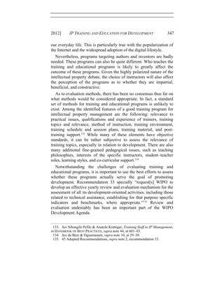 2012] IP TRAINING AND EDUCATION FOR DEVELOPMENT 347
our everyday life. This is particularly true with the popularization of
the Internet and the widespread adoption of the digital lifestyle.
Nevertheless, programs targeting authors and inventors are badly
needed. These programs can also be quite different. Who teaches the
training and educational programs is likely to greatly affect the
outcome of these programs. Given the highly polarized nature of the
intellectual property debate, the choice of instructors will also affect
the perception of the programs as to whether they are impartial,
beneficial, and constructive.
As to evaluation methods, there has been no consensus thus far on
what methods would be considered appropriate. In fact, a standard
set of methods for training and educational programs is unlikely to
exist. Among the identified features of a good training program for
intellectual property management are the following: relevance to
practical issues, qualifications and experience of trainers, training
topics and relevance, method of instruction, training environment,
training schedule and session plans, training material, and post-
training support.133
While many of these elements have objective
standards, it can be rather subjective to assess the relevance of
training topics, especially in relation to development. There are also
many additional fine-grained pedagogical issues, such as teaching
philosophies, interests of the specific instructors, student−teacher
roles, learning styles, and co-curricular support.134
Notwithstanding the challenges of evaluating training and
educational programs, it is important to use the best efforts to assess
whether these programs actually serve the goal of promoting
development. Recommendation 33 specially “request[s] WIPO to
develop an effective yearly review and evaluation mechanism for the
assessment of all its development-oriented activities, including those
related to technical assistance, establishing for that purpose specific
indicators and benchmarks, where appropriate.”135
Review and
evaluation undeniably has been an important part of the WIPO
Development Agenda.
133. See Sibongile Pefile & Anatole Krattiger, Training Staff in IP Management,
in HANDBOOK OF BEST PRACTICES, supra note 44, at 601–03.
134. See de Beer & Oguamanam, supra note 10, at 29–30.
135. 45 Adopted Recommendations, supra note 2, recommendation 33.
 