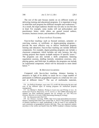 348 AM. U. INT’L L. REV. [28:1
The rest of this part focuses mainly on six different modes of
delivering training and educational programs. It is important to keep
in mind that each program has different strengths and weaknesses.136
As a result, the target audience should vary not only in size but also
in kind. For example, some modes will suit policymakers and
practitioners better, while others are geared toward authors,
inventors, business owners, and members of the public.
A. FACE-TO-FACE TEACHING
Face-to-face teaching—such as focused seminars, semester- or
year-long courses, or certificate- or degree-granting programs—
provide the most effective way to deliver intellectual property
training and education. Face-to-face teaching can include different
components. For example, degree-granting programs can include a
classroom component, which includes not only lectures, but also
writing projects that require in-depth analyses of specific issues.137
The programs can also include a skills component, featuring
negotiation sessions, drafting tutorials, simulation exercises, role-
playing games, and field trips. In addition, the programs can include
an experiential component, which will be discussed in more detail
below.138
B. DISTANCE LEARNING
Compared with face-to-face teaching, distance learning is
attractive in light of its ability to reach out to a large number of
participants in different geographical regions at a relatively low cost
and at different times.139
The use of multimedia materials,
136. See Pefile & Krattiger, supra note 133, at 605–06 (discussing the pros and
cons of the different types of training programs for intellectual property
management).
137. See Michael J. Madison, Writing to Learn Law and Writing in Law: An
Intellectual Property Illustration, 52 ST. LOUIS L.J. 823 (2008) (discussing how
students can learn intellectual property law by writing); see also WILLIAM
ZINSSER, WRITING TO LEARN (1988) (discussing learning by writing).
138. See discussion infra Part V.D.
139. See Distance Learning, WIPO, http://www.wipo.int/academy/en/courses/
distance_learning/index.html/ (last visited Sept. 8, 2012) (“The greatest advantage
of distance learning as a study methodology is that its reach is not confined by
such constraints as geographical location and time. Thus, any registered student,
anywhere in the world, can benefit from the WIPO Academy’s distance learning
 