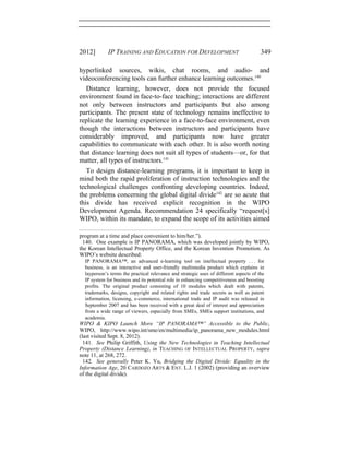 2012] IP TRAINING AND EDUCATION FOR DEVELOPMENT 349
hyperlinked sources, wikis, chat rooms, and audio- and
videoconferencing tools can further enhance learning outcomes.140
Distance learning, however, does not provide the focused
environment found in face-to-face teaching; interactions are different
not only between instructors and participants but also among
participants. The present state of technology remains ineffective to
replicate the learning experience in a face-to-face environment, even
though the interactions between instructors and participants have
considerably improved, and participants now have greater
capabilities to communicate with each other. It is also worth noting
that distance learning does not suit all types of students—or, for that
matter, all types of instructors.141
To design distance-learning programs, it is important to keep in
mind both the rapid proliferation of instruction technologies and the
technological challenges confronting developing countries. Indeed,
the problems concerning the global digital divide142
are so acute that
this divide has received explicit recognition in the WIPO
Development Agenda. Recommendation 24 specifically “request[s]
WIPO, within its mandate, to expand the scope of its activities aimed
program at a time and place convenient to him/her.”).
140. One example is IP PANORAMA, which was developed jointly by WIPO,
the Korean Intellectual Property Office, and the Korean Invention Promotion. As
WIPO’s website described:
IP PANORAMA™, an advanced e-learning tool on intellectual property . . . for
business, is an interactive and user-friendly multimedia product which explains in
layperson’s terms the practical relevance and strategic uses of different aspects of the
IP system for business and its potential role in enhancing competitiveness and boosting
profits. The original product consisting of 10 modules which dealt with patents,
trademarks, designs, copyright and related rights and trade secrets as well as patent
information, licensing, e-commerce, international trade and IP audit was released in
September 2007 and has been received with a great deal of interest and appreciation
from a wide range of viewers, especially from SMEs, SMEs support institutions, and
academia.
WIPO & KIPO Launch More “IP PANORAMA™” Accessible to the Public,
WIPO, http://www.wipo.int/sme/en/multimedia/ip_panorama_new_modules.html
(last visited Sept. 8, 2012).
141. See Philip Griffith, Using the New Technologies in Teaching Intellectual
Property (Distance Learning), in TEACHING OF INTELLECTUAL PROPERTY, supra
note 11, at 268, 272.
142. See generally Peter K. Yu, Bridging the Digital Divide: Equality in the
Information Age, 20 CARDOZO ARTS & ENT. L.J. 1 (2002) (providing an overview
of the digital divide).
 